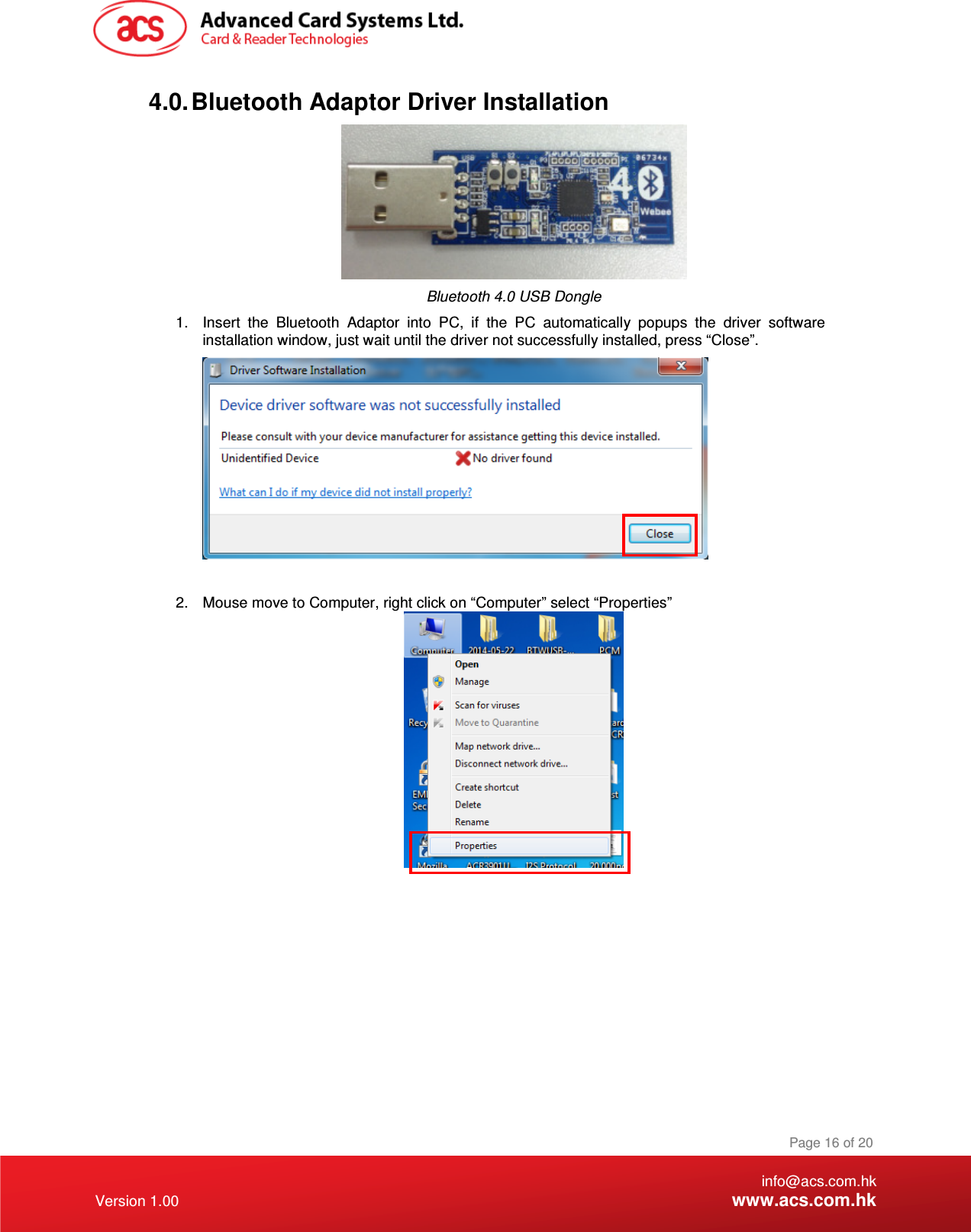    info@acs.com.hk Version 1.00 www.acs.com.hk Page 16 of 20 4.0. Bluetooth Adaptor Driver Installation  Bluetooth 4.0 USB Dongle 1.  Insert  the  Bluetooth  Adaptor  into  PC,  if  the  PC  automatically  popups  the  driver  software installation window, just wait until the driver not successfully installed, press “Close”.   2.  Mouse move to Computer, right click on “Computer” select “Properties”  