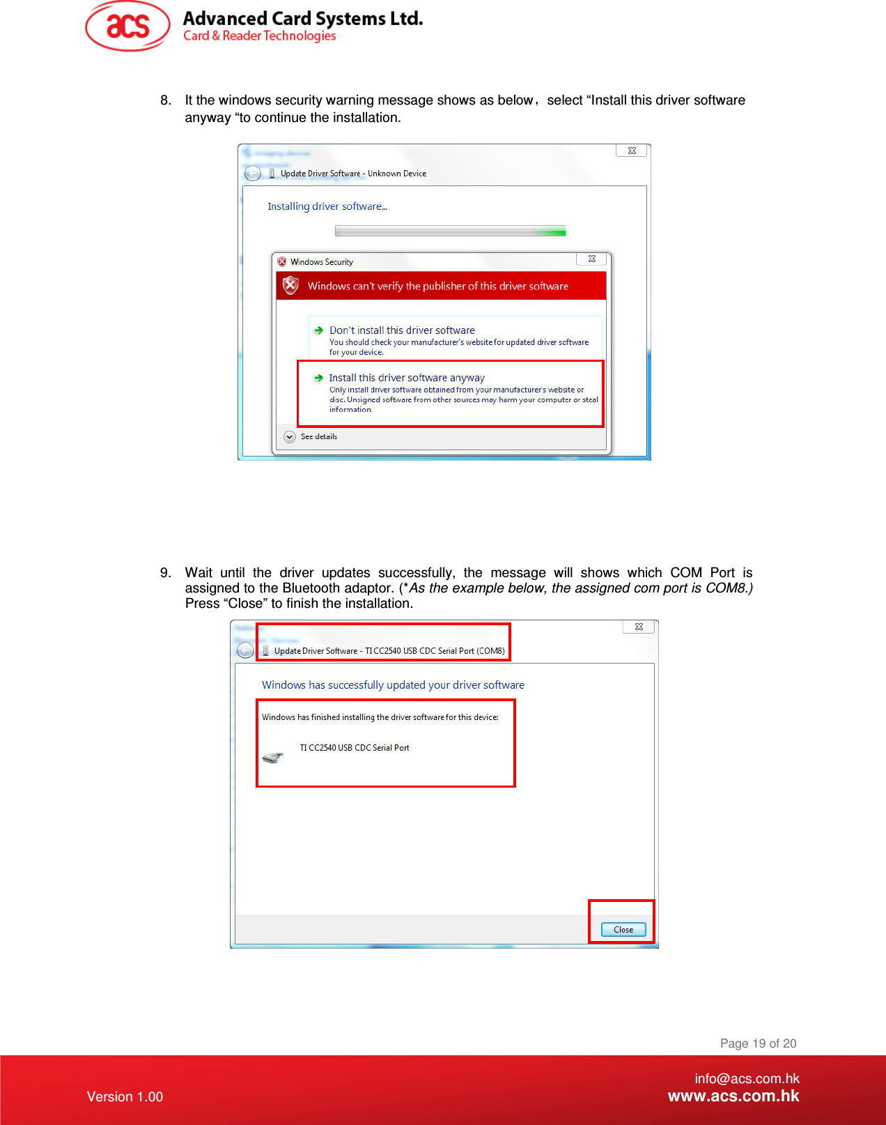    info@acs.com.hk Version 1.00 www.acs.com.hk Page 19 of 20  8.  It the windows security warning message shows as below select “Install this driver software anyway “to continue the installation.        9.  Wait  until  the  driver  updates  successfully,  the  message  will  shows  which  COM  Port  is assigned to the Bluetooth adaptor. (*As the example below, the assigned com port is COM8.) Press “Close” to finish the installation.     