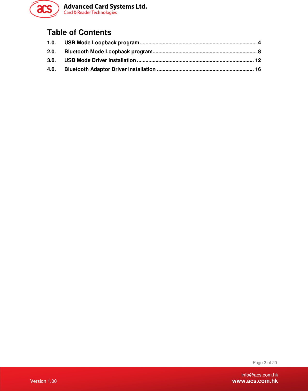    info@acs.com.hk Version 1.00 www.acs.com.hk Page 3 of 20 Table of Contents 1.0. USB Mode Loopback program .................................................................................. 4 2.0. Bluetooth Mode Loopback program ......................................................................... 8 3.0. USB Mode Driver Installation .................................................................................. 12 4.0. Bluetooth Adaptor Driver Installation .................................................................... 16  