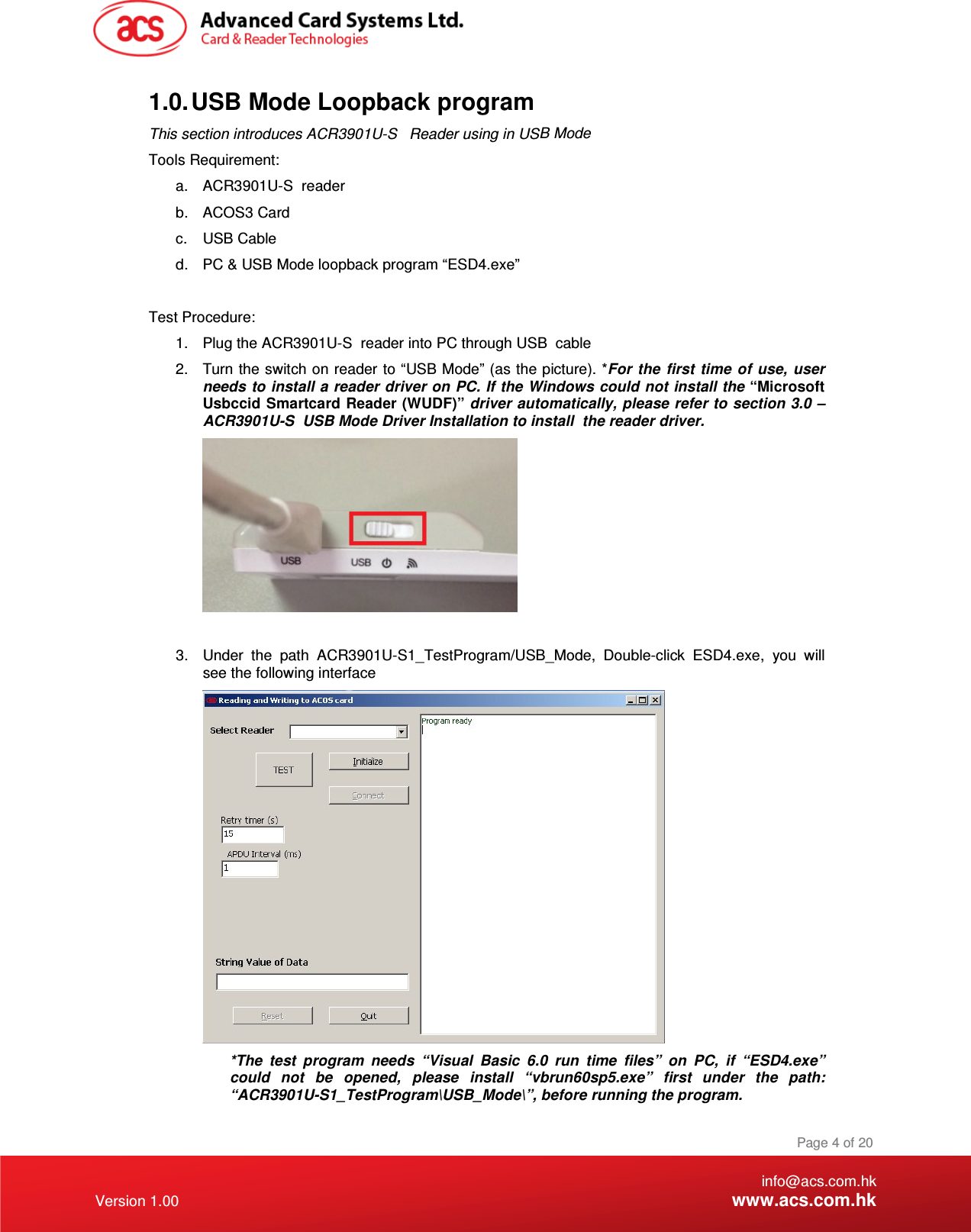 ACR3901U-S  USB Mode Driver Installation to install1.  Plug the ACR3901U-S  reader into PC through USB a.  ACR3901U-S  reader This section introduces ACR3901U-S   Reader using in US   info@acs.com.hk Version 1.00 www.acs.com.hk Page 4 of 20 1.0. USB Mode Loopback program  B Mode Tools Requirement: b.  ACOS3 Card c.  USB Cable d.  PC &amp; USB Mode loopback program “ESD4.exe”    Test Procedure: cable 2.  Turn the switch on reader to “USB Mode” (as the picture). *For the first  time of  use,  user needs to install a reader driver on PC. If the Windows could not install the “Microsoft Usbccid Smartcard Reader (WUDF)” driver automatically, please refer to section 3.0 –  the reader driver.   3.  Under  the  path  ACR3901U-S1_TestProgram/USB_Mode,  Double-click  ESD4.exe,  you  will see the following interface   *The  test  program  needs  “Visual  Basic  6.0  run  time  files”  on  PC,  if  “ESD4.exe” could  not  be  opened,  please  install  “vbrun60sp5.exe”  first  under  the  path: “ACR3901U-S1_TestProgram\USB_Mode\”, before running the program. 