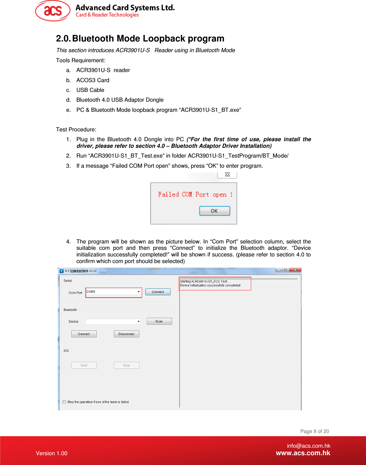 a.  ACR3901U-S  reader This section introduces ACR3901U-S   Reader using in Bl   info@acs.com.hk Version 1.00 www.acs.com.hk Page 8 of 20 2.0. Bluetooth Mode Loopback program  uetooth Mode Tools Requirement: b.  ACOS3 Card c.  USB Cable d.  Bluetooth 4.0 USB Adaptor Dongle e.  PC &amp; Bluetooth Mode loopback program “ACR3901U-S1_BT.exe”   Test Procedure: 1.  Plug  in  the  Bluetooth  4.0  Dongle  into  PC  (*For  the  first  time  of  use,  please  install  the driver, please refer to section 4.0 – Bluetooth Adaptor Driver Installation) 2.  Run “ACR3901U-S1_BT_Test.exe” in folder ACR3901U-S1_TestProgram/BT_Mode/ 3.  If a message “Failed COM Port open” shows, press “OK” to enter program.   4.  The program will be shown as the picture below. In “Com Port”  selection column, select the suitable  com  port  and  then  press  “Connect”  to  initialize  the  Bluetooth  adaptor.  “Device initialization successfully completed!” will be shown if success. (please refer to section 4.0 to confirm which com port should be selected)   