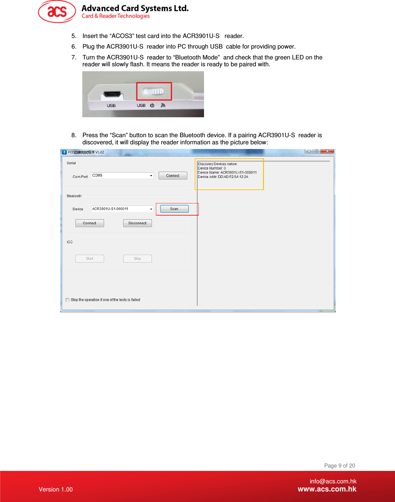 ice. If a pairing ACR3901U-S  reader is 7.  Turn the ACR3901U-S  reader to “Bluetooth Mode” 6.  Plug the ACR3901U-S  reader into PC through USB 5.  Insert the “ACOS3” test card into the ACR3901U-S  reader.    info@acs.com.hk Version 1.00 www.acs.com.hk Page 9 of 20 cable for providing power. and check that the green LED on the reader will slowly flash. It means the reader is ready to be paired with.   8.  Press the “Scan” button to scan the Bluetooth devdiscovered, it will display the reader information as the picture below:    