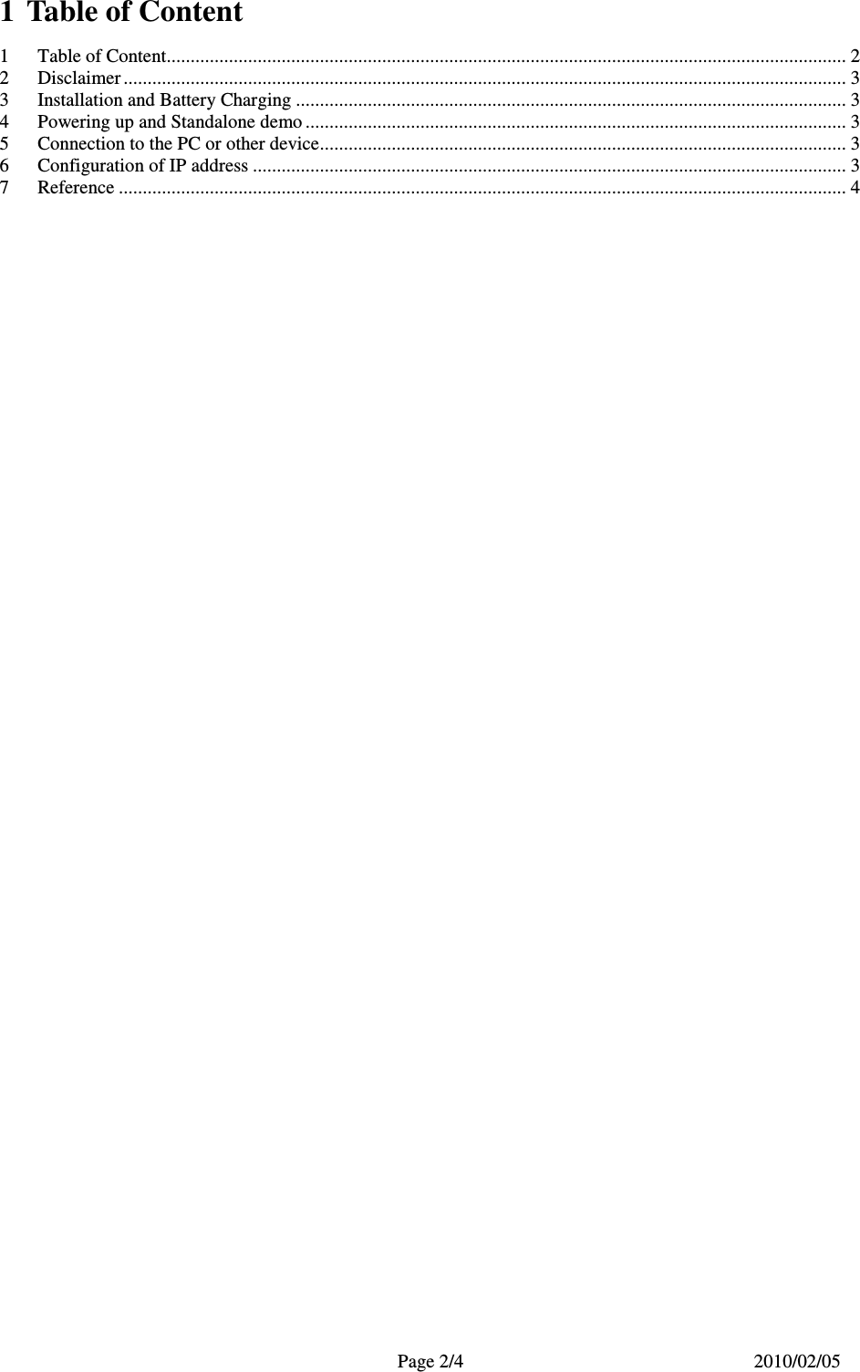   Page 2/4  2010/02/05  1  Table of Content 1 Table of Content.............................................................................................................................................. 2 2 Disclaimer ....................................................................................................................................................... 3 3 Installation and Battery Charging ................................................................................................................... 3 4 Powering up and Standalone demo ................................................................................................................. 3 5 Connection to the PC or other device.............................................................................................................. 3 6 Configuration of IP address ............................................................................................................................ 3 7 Reference ........................................................................................................................................................ 4  