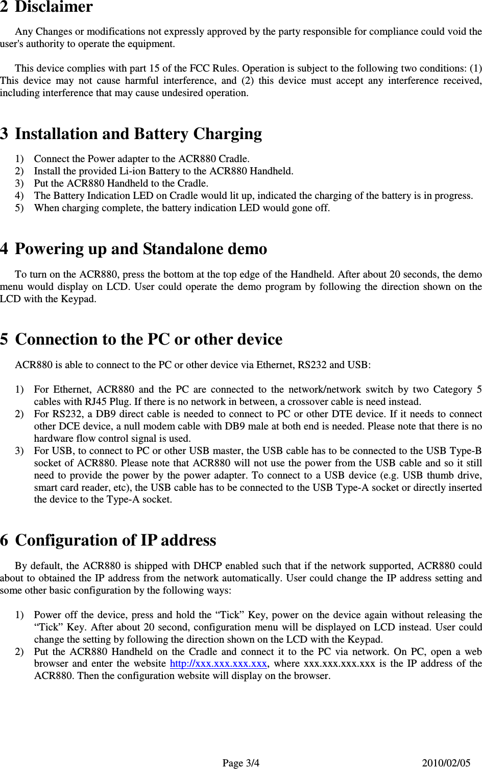   Page 3/4  2010/02/05  2  Disclaimer    Any Changes or modifications not expressly approved by the party responsible for compliance could void the user&apos;s authority to operate the equipment.    This device complies with part 15 of the FCC Rules. Operation is subject to the following two conditions: (1) This  device  may  not  cause  harmful  interference,  and  (2)  this  device  must  accept  any  interference  received, including interference that may cause undesired operation.   3  Installation and Battery Charging 1)  Connect the Power adapter to the ACR880 Cradle. 2)  Install the provided Li-ion Battery to the ACR880 Handheld. 3)  Put the ACR880 Handheld to the Cradle. 4)  The Battery Indication LED on Cradle would lit up, indicated the charging of the battery is in progress. 5)  When charging complete, the battery indication LED would gone off.   4  Powering up and Standalone demo   To turn on the ACR880, press the bottom at the top edge of the Handheld. After about 20 seconds, the demo menu  would  display on  LCD.  User  could  operate  the  demo  program by  following  the  direction  shown  on  the LCD with the Keypad.   5  Connection to the PC or other device    ACR880 is able to connect to the PC or other device via Ethernet, RS232 and USB:  1)  For  Ethernet,  ACR880  and  the  PC  are  connected  to  the  network/network  switch  by  two  Category  5 cables with RJ45 Plug. If there is no network in between, a crossover cable is need instead. 2)  For RS232, a DB9 direct cable is needed to connect to PC or other DTE device. If it needs to connect other DCE device, a null modem cable with DB9 male at both end is needed. Please note that there is no hardware flow control signal is used. 3)  For USB, to connect to PC or other USB master, the USB cable has to be connected to the USB Type-B socket of ACR880. Please note that ACR880 will not use the power from the USB cable and so it still need to provide  the power by the power adapter. To connect to a USB device (e.g. USB thumb drive, smart card reader, etc), the USB cable has to be connected to the USB Type-A socket or directly inserted the device to the Type-A socket.   6  Configuration of IP address   By default, the ACR880 is shipped with DHCP enabled such that if the network supported, ACR880 could about to obtained the IP address from the network automatically. User could change the IP address setting and some other basic configuration by the following ways:  1)  Power off the device, press and hold the “Tick” Key, power  on the device again without releasing the “Tick” Key. After about 20 second, configuration menu will be displayed on LCD instead. User could change the setting by following the direction shown on the LCD with the Keypad. 2)  Put  the  ACR880  Handheld  on  the  Cradle  and  connect  it  to  the  PC  via  network.  On  PC,  open  a  web browser  and  enter  the  website  http://xxx.xxx.xxx.xxx,  where  xxx.xxx.xxx.xxx  is  the  IP  address  of  the ACR880. Then the configuration website will display on the browser.   