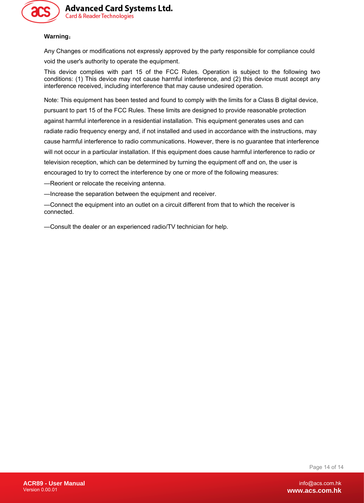 Document Title Here Document Title Here  Document Title Here ACR89 - User Manual Version 0.00.01   Page 14 of 14info@acs.com.hkwww.acs.com.hkWarning： Any Changes or modifications not expressly approved by the party responsible for compliance could void the user&apos;s authority to operate the equipment.  This device complies with part 15 of the FCC Rules. Operation is subject to the following two conditions: (1) This device may not cause harmful interference, and (2) this device must accept any interference received, including interference that may cause undesired operation. Note: This equipment has been tested and found to comply with the limits for a Class B digital device, pursuant to part 15 of the FCC Rules. These limits are designed to provide reasonable protection against harmful interference in a residential installation. This equipment generates uses and can radiate radio frequency energy and, if not installed and used in accordance with the instructions, may cause harmful interference to radio communications. However, there is no guarantee that interference will not occur in a particular installation. If this equipment does cause harmful interference to radio or television reception, which can be determined by turning the equipment off and on, the user is encouraged to try to correct the interference by one or more of the following measures:   —Reorient or relocate the receiving antenna.   —Increase the separation between the equipment and receiver.   —Connect the equipment into an outlet on a circuit different from that to which the receiver is connected.    —Consult the dealer or an experienced radio/TV technician for help.    