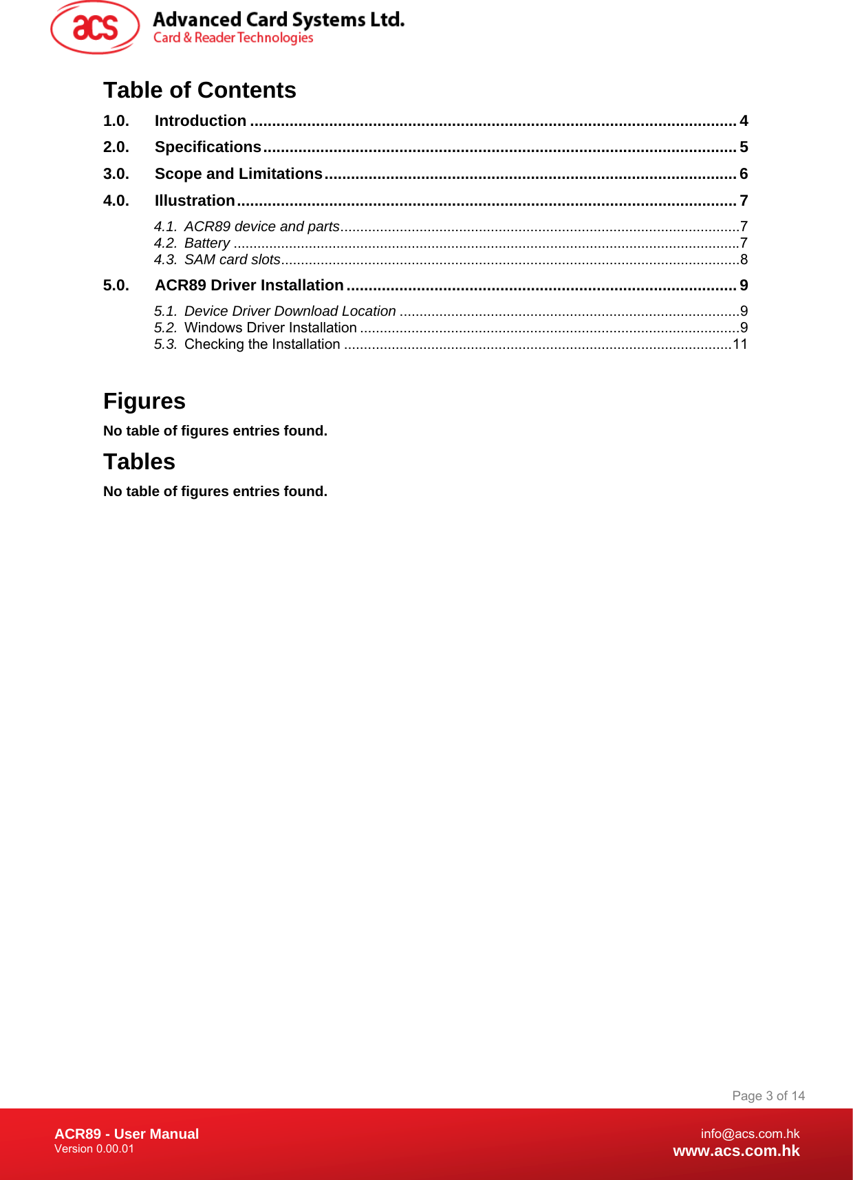 Document Title Here Document Title Here  Document Title Here ACR89 - User Manual Version 0.00.01   Page 3 of 14info@acs.com.hkwww.acs.com.hkTable of Contents 1.0.Introduction ...............................................................................................................42.0.Specifications............................................................................................................53.0.Scope and Limitations.............................................................................................. 64.0.Illustration..................................................................................................................74.1.ACR89 device and parts.....................................................................................................74.2.Battery ................................................................................................................................74.3.SAM card slots....................................................................................................................85.0.ACR89 Driver Installation.........................................................................................95.1.Device Driver Download Location ......................................................................................95.2.Windows Driver Installation ................................................................................................95.3.Checking the Installation ..................................................................................................11 Figures No table of figures entries found. Tables No table of figures entries found. 