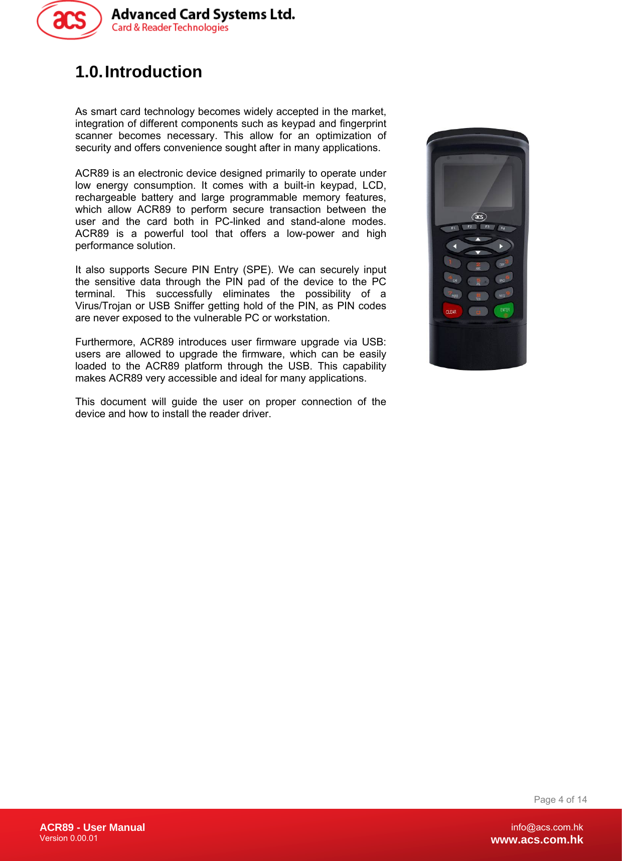 Document Title Here Document Title Here  Document Title Here ACR89 - User Manual Version 0.00.01   Page 4 of 14info@acs.com.hkwww.acs.com.hk1.0. Introduction  As smart card technology becomes widely accepted in the market, integration of different components such as keypad and fingerprint scanner becomes necessary. This allow for an optimization of security and offers convenience sought after in many applications.   ACR89 is an electronic device designed primarily to operate under low energy consumption. It comes with a built-in keypad, LCD, rechargeable battery and large programmable memory features, which allow ACR89 to perform secure transaction between the user and the card both in PC-linked and stand-alone modes. ACR89 is a powerful tool that offers a low-power and high performance solution.   It also supports Secure PIN Entry (SPE). We can securely input the sensitive data through the PIN pad of the device to the PC terminal. This successfully eliminates the possibility of a Virus/Trojan or USB Sniffer getting hold of the PIN, as PIN codes are never exposed to the vulnerable PC or workstation.   Furthermore, ACR89 introduces user firmware upgrade via USB: users are allowed to upgrade the firmware, which can be easily loaded to the ACR89 platform through the USB. This capability makes ACR89 very accessible and ideal for many applications.  This document will guide the user on proper connection of the device and how to install the reader driver.  