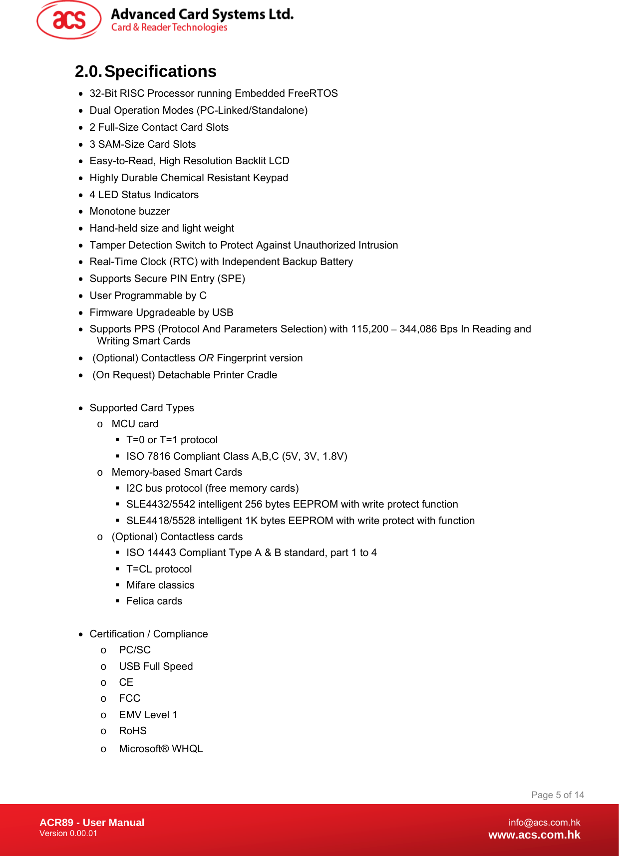 Document Title Here Document Title Here  Document Title Here ACR89 - User Manual Version 0.00.01   Page 5 of 14info@acs.com.hkwww.acs.com.hk2.0. Specifications •  32-Bit RISC Processor running Embedded FreeRTOS  •  Dual Operation Modes (PC-Linked/Standalone) •  2 Full-Size Contact Card Slots •  3 SAM-Size Card Slots •  Easy-to-Read, High Resolution Backlit LCD •  Highly Durable Chemical Resistant Keypad •  4 LED Status Indicators • Monotone buzzer •  Hand-held size and light weight •  Tamper Detection Switch to Protect Against Unauthorized Intrusion •  Real-Time Clock (RTC) with Independent Backup Battery •  Supports Secure PIN Entry (SPE)  •  User Programmable by C  •  Firmware Upgradeable by USB •  Supports PPS (Protocol And Parameters Selection) with 115,200 – 344,086 Bps In Reading and Writing Smart Cards •   (Optional) Contactless OR Fingerprint version •   (On Request) Detachable Printer Cradle  •  Supported Card Types o MCU card   T=0 or T=1 protocol   ISO 7816 Compliant Class A,B,C (5V, 3V, 1.8V) o  Memory-based Smart Cards   I2C bus protocol (free memory cards)   SLE4432/5542 intelligent 256 bytes EEPROM with write protect function   SLE4418/5528 intelligent 1K bytes EEPROM with write protect with function o  (Optional) Contactless cards   ISO 14443 Compliant Type A &amp; B standard, part 1 to 4  T=CL protocol  Mifare classics  Felica cards  •  Certification / Compliance o PC/SC o  USB Full Speed o CE o FCC o  EMV Level 1 o RoHS o Microsoft® WHQL 