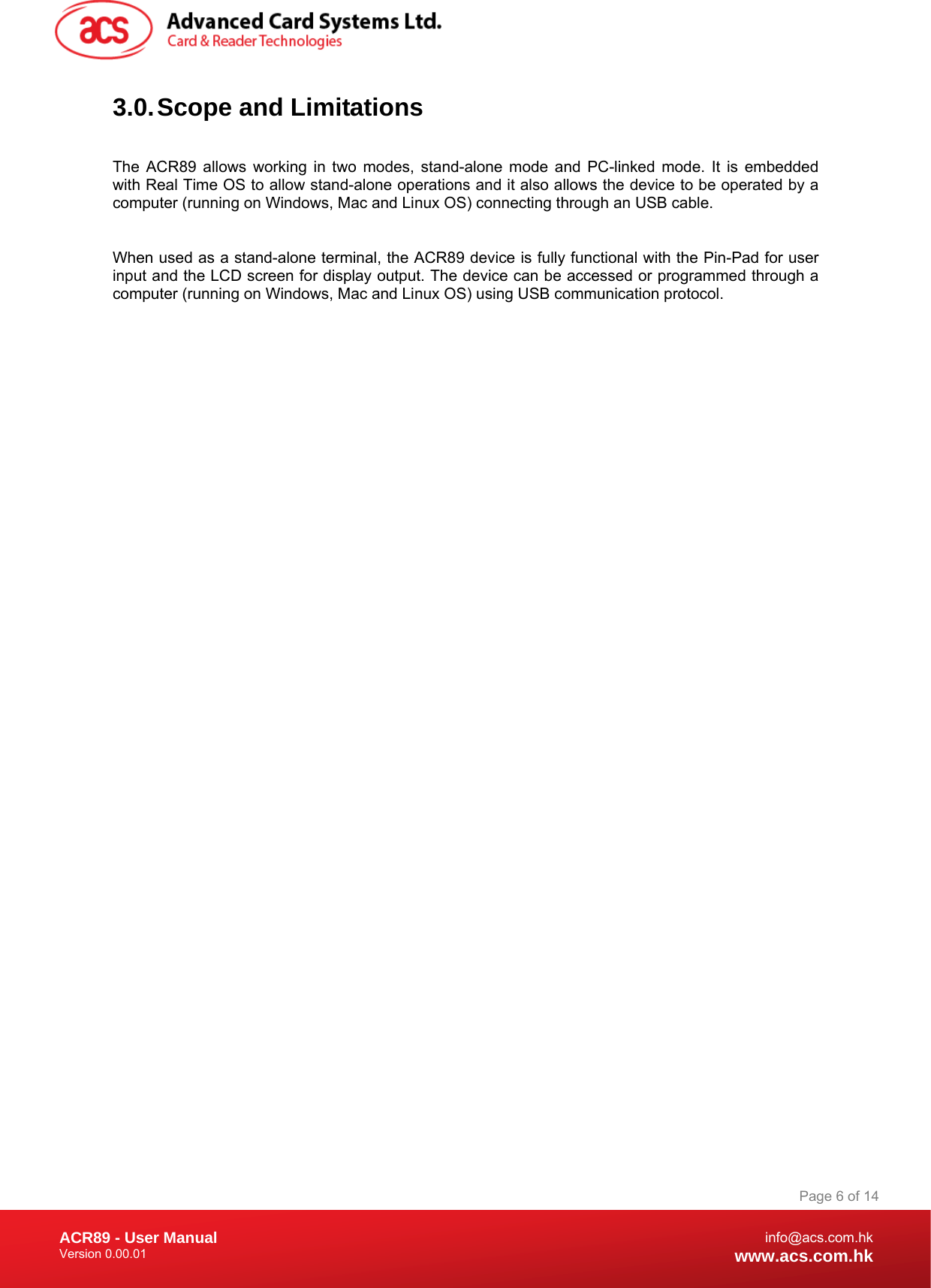 Document Title Here Document Title Here  Document Title Here ACR89 - User Manual Version 0.00.01   Page 6 of 14info@acs.com.hkwww.acs.com.hk3.0. Scope and Limitations  The ACR89 allows working in two modes, stand-alone mode and PC-linked mode. It is embedded with Real Time OS to allow stand-alone operations and it also allows the device to be operated by a computer (running on Windows, Mac and Linux OS) connecting through an USB cable.   When used as a stand-alone terminal, the ACR89 device is fully functional with the Pin-Pad for user input and the LCD screen for display output. The device can be accessed or programmed through a computer (running on Windows, Mac and Linux OS) using USB communication protocol.  