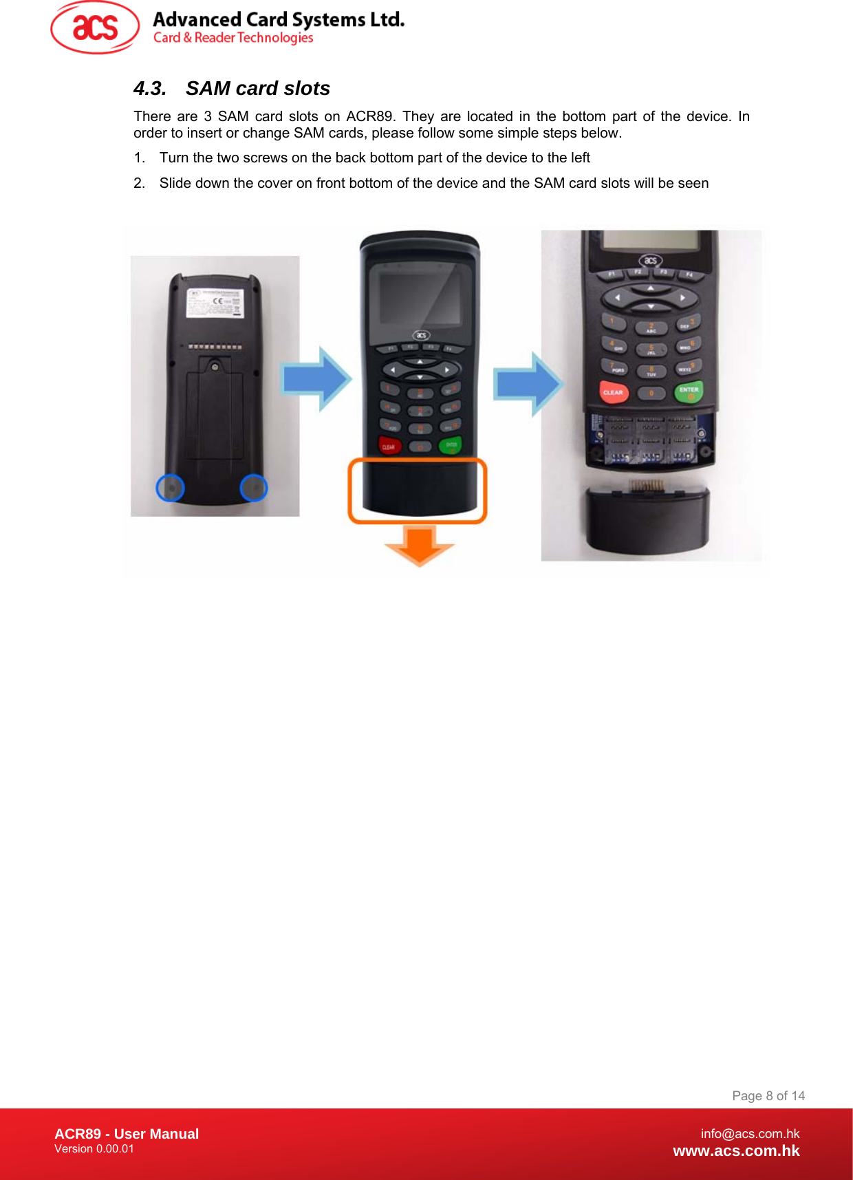 Document Title Here Document Title Here  Document Title Here ACR89 - User Manual Version 0.00.01   Page 8 of 14info@acs.com.hkwww.acs.com.hk4.3.  SAM card slots There are 3 SAM card slots on ACR89. They are located in the bottom part of the device. In order to insert or change SAM cards, please follow some simple steps below. 1.  Turn the two screws on the back bottom part of the device to the left 2.  Slide down the cover on front bottom of the device and the SAM card slots will be seen    