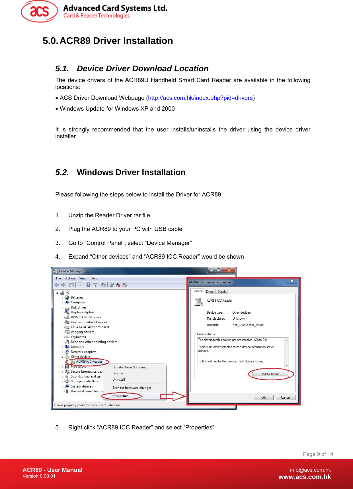 Document Title Here Document Title Here  Document Title Here ACR89 - User Manual Version 0.00.01   Page 9 of 14info@acs.com.hkwww.acs.com.hk5.0. ACR89  Driver  Installation  5.1.  Device Driver Download Location  The device drivers of the ACR89U Handheld Smart Card Reader are available in the following locations: • ACS Driver Download Webpage (http://acs.com.hk/index.php?pid=drivers) • Windows Update for Windows XP and 2000  It is strongly recommended that the user installs/uninstalls the driver using the device driver installer.    5.2.  Windows Driver Installation  Please following the steps below to install the Driver for ACR89  1.  Unzip the Reader Driver rar file 2.  Plug the ACR89 to your PC with USB cable 3.  Go to “Control Panel”, select “Device Manager” 4.  Expand “Other devices” and “ACR89 ICC Reader” would be shown   5.  Right click “ACR89 ICC Reader” and select “Properties” 