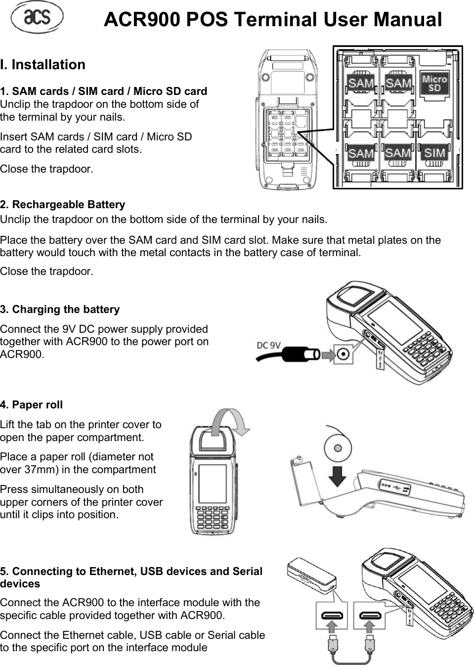     ACR900 POS Terminal User Manual I. Installation  1. SAM cards / SIM card / Micro SD card Unclip the trapdoor on the bottom the terminal by your nails.  Insert SAM cards / SIM card / Micro SD card to the related card slots.  Close the trapdoor.  2. Rechargeable Battery Unclip the trapdoor on the bottom Place the battery over the SAM card and SIM card slot.battery would touch with the metal contactClose the trapdoor.   3. Charging the battery  Connect the 9V DC power supply provided together with ACR900 to the power port on ACR900.    4. Paper roll  Lift the tab on the printer cover open the paper compartment.  Place a paper roll (diameter not over 37mm) in the compartment Press simultaneously on both upper corners of the printer cover until it clips into position.    5. Connecting to Ethernet, USB devices and Serial devices Connect the ACR900 to the interface module with the specific cable provided together with ACR900. Connect the Ethernet cable, USB cable or Serial cable to the specific port on the interface module  ACR900 POS Terminal User Manual1. SAM cards / SIM card / Micro SD card  the bottom side of Insert SAM cards / SIM card / Micro SD the bottom side of the terminal by your nails. Place the battery over the SAM card and SIM card slot. Make sure that metal plates on the battery would touch with the metal contacts in the battery case of terminal. Connect the 9V DC power supply provided together with ACR900 to the power port on  to paper roll (diameter not in the compartment upper corners of the printer cover  Connecting to Ethernet, USB devices and Serial interface module with the specific cable provided together with ACR900. Connect the Ethernet cable, USB cable or Serial cable to the specific port on the interface module ACR900 POS Terminal User Manual Make sure that metal plates on the     