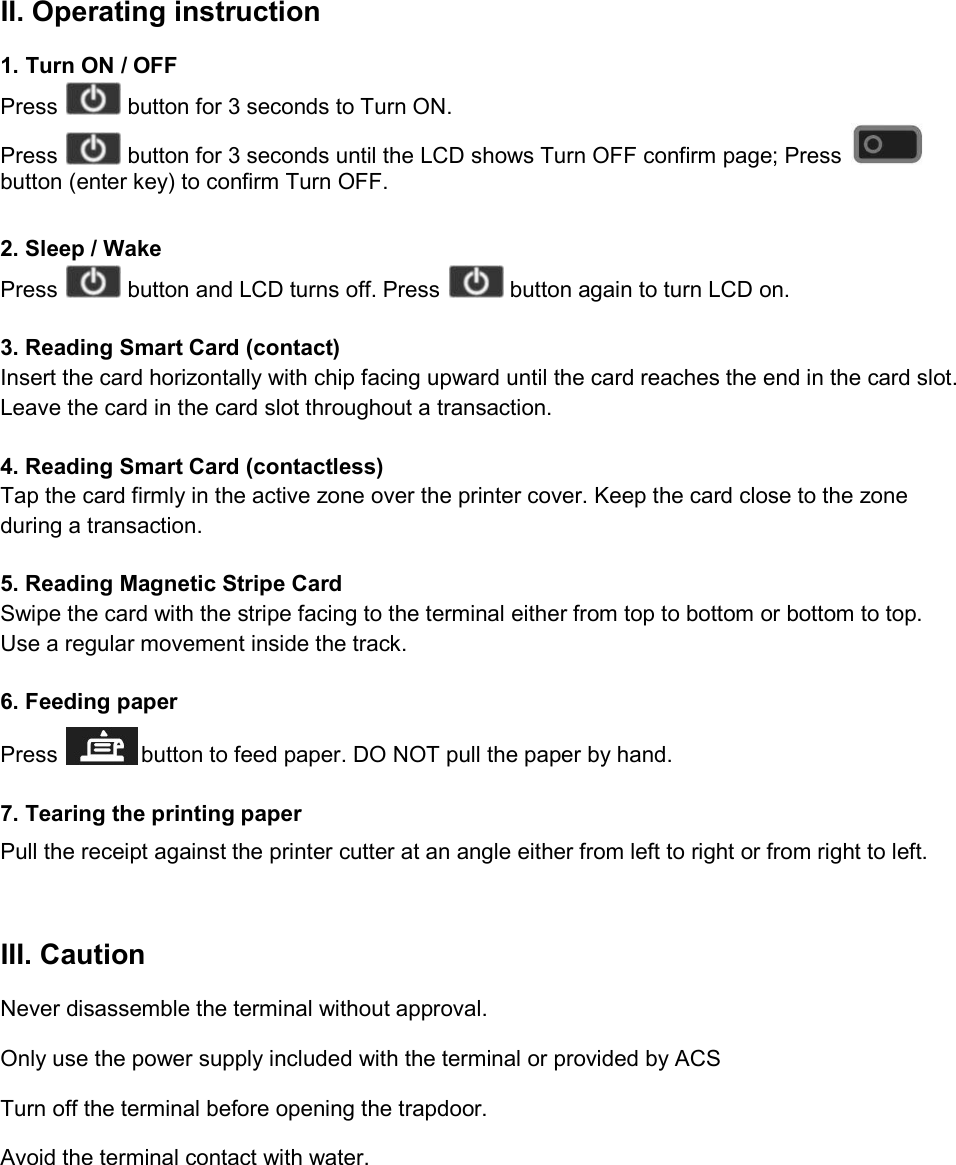 II. Operating instruction 1. Turn ON / OFF Press   button for 3 seconds to Turn ON. Press   button for 3 seconds until the LCD shows Turn OFF confirm page; Press   button (enter key) to confirm Turn OFF.  2. Sleep / Wake Press   button and LCD turns off. Press   button again to turn LCD on.  3. Reading Smart Card (contact) Insert the card horizontally with chip facing upward until the card reaches the end in the card slot. Leave the card in the card slot throughout a transaction.  4. Reading Smart Card (contactless) Tap the card firmly in the active zone over the printer cover. Keep the card close to the zone during a transaction.  5. Reading Magnetic Stripe Card Swipe the card with the stripe facing to the terminal either from top to bottom or bottom to top. Use a regular movement inside the track.  6. Feeding paper Press   button to feed paper. DO NOT pull the paper by hand.  7. Tearing the printing paper Pull the receipt against the printer cutter at an angle either from left to right or from right to left.  III. Caution Never disassemble the terminal without approval. Only use the power supply included with the terminal or provided by ACS Turn off the terminal before opening the trapdoor. Avoid the terminal contact with water.     