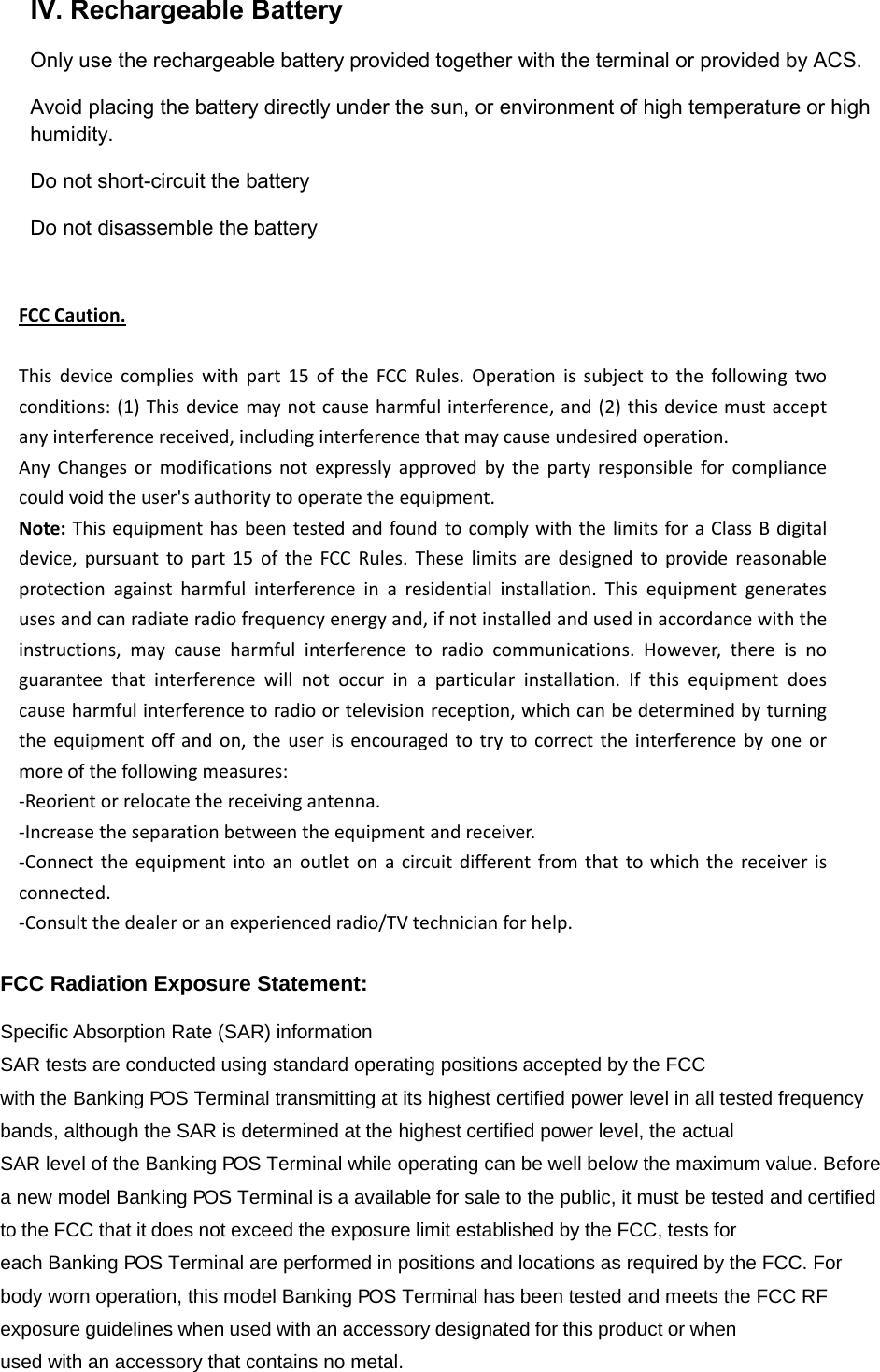 IV. Rechargeable Battery Only use the rechargeable battery provided together with the terminal or provided by ACS. Avoid placing the battery directly under the sun, or environment of high temperature or high humidity. Do not short-circuit the battery Do not disassemble the battery  FCCCaution.Thisdevicecomplieswithpart15oftheFCCRules.Operationissubjecttothefollowingtwoconditions:(1)Thisdevicemaynotcauseharmfulinterference,and(2)thisdevicemustacceptanyinterferencereceived,includinginterferencethatmaycauseundesiredoperation.AnyChangesormodificationsnotexpresslyapprovedbythepartyresponsibleforcompliancecouldvoidtheuser&apos;sauthoritytooperatetheequipment.Note:ThisequipmenthasbeentestedandfoundtocomplywiththelimitsforaClassBdigitaldevice,pursuanttopart15oftheFCCRules.Theselimitsaredesignedtoprovidereasonableprotectionagainstharmfulinterferenceinaresidentialinstallation.Thisequipmentgeneratesusesandcanradiateradiofrequencyenergyand,ifnotinstalledandusedinaccordancewiththeinstructions,maycauseharmfulinterferencetoradiocommunications.However,thereisnoguaranteethatinterferencewillnotoccurinaparticularinstallation.Ifthisequipmentdoescauseharmfulinterferencetoradioortelevisionreception,whichcanbedeterminedbyturningtheequipmentoffandon,theuserisencouragedtotrytocorrecttheinterferencebyoneormoreofthefollowingmeasures:‐Reorientorrelocatethereceivingantenna.‐Increasetheseparationbetweentheequipmentandreceiver.‐Connecttheequipmentintoanoutletonacircuitdifferentfromthattowhichthereceiverisconnected.‐Consultthedealeroranexperiencedradio/TVtechnicianforhelp. FCC Radiation Exposure Statement:       Specific Absorption Rate (SAR) information SAR tests are conducted using standard operating positions accepted by the FCC with the Bank  ing P  OS Terminal transmitting at its highest certified power level in all tested frequency bands, although the SAR is determined at the highest certified power level, the actual SAR level of the Bank  ing P  OS Terminal while operating can be well below the maximum value. Before a new model Bank  ing P  OS Terminal is a available for sale to the public, it must be tested and certified to the FCC that it does not exceed the exposure limit established by the FCC, tests for each Banki ing P  OS Terminal are performed in positions and locations as required by the FCC. For body worn operation, this model Banki ing P  OS Terminal has been tested and meets the FCC RF exposure guidelines when used with an accessory designated for this product or when used with an accessory that contains no metal.  