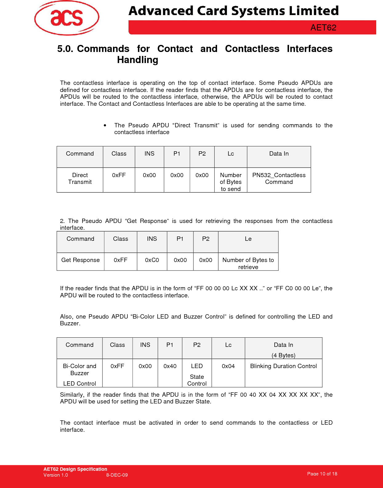 AET62 Design Specification Version 1.0   8-DEC-09 Page 10 of 18   AET62 5.0. Commands  for  Contact  and  Contactless  Interfaces Handling  The  contactless  interface  is  operating  on  the  top  of  contact  interface.  Some  Pseudo  APDUs  are defined for contactless interface. If the reader finds that the APDUs are for contactless interface, the APDUs  will  be  routed  to  the  contactless  interface,  otherwise,  the  APDUs  will  be  routed  to  contact interface. The Contact and Contactless Interfaces are able to be operating at the same time.    •  The  Pseudo  APDU  “Direct  Transmit”  is  used  for  sending  commands  to  the contactless interface  Command  Class  INS  P1  P2  Lc  Data In Direct Transmit 0xFF  0x00  0x00  0x00  Number of Bytes to send PN532_Contactless Command   2.  The  Pseudo  APDU  “Get  Response”  is  used  for  retrieving  the  responses  from  the  contactless interface. Command  Class  INS  P1  P2  Le Get Response  0xFF  0xC0  0x00  0x00  Number of Bytes to retrieve  If the reader finds that the APDU is in the form of “FF 00 00 00 Lc XX XX ..” or “FF C0 00 00 Le”, the APDU will be routed to the contactless interface.  Also,  one  Pseudo  APDU  “Bi-Color  LED  and  Buzzer  Control”  is  defined  for  controlling  the  LED  and Buzzer.  Command  Class  INS  P1  P2  Lc  Data In (4 Bytes) Bi-Color and Buzzer LED Control 0xFF  0x00  0x40  LED State Control 0x04  Blinking Duration Control Similarly,  if  the  reader  finds  that  the  APDU  is  in the  form  of  “FF  00  40  XX  04  XX  XX  XX  XX”,  the APDU will be used for setting the LED and Buzzer State.  The  contact  interface  must  be  activated  in  order  to  send  commands  to  the  contactless  or  LED interface. 