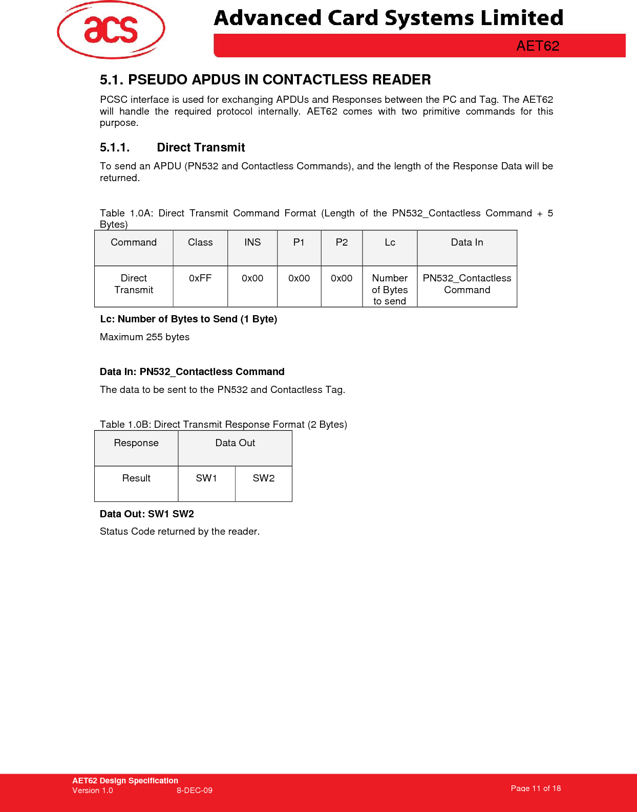 AET62 Design Specification Version 1.0   8-DEC-09 Page 11 of 18   AET62 5.1. PSEUDO APDUS IN CONTACTLESS READER  PCSC interface is used for exchanging APDUs and Responses between the PC and Tag. The AET62 will  handle  the  required  protocol  internally.  AET62  comes  with  two  primitive  commands  for  this purpose.  5.1.1.  Direct Transmit  To send an APDU (PN532 and Contactless Commands), and the length of the Response Data will be returned.   Table  1.0A:  Direct  Transmit  Command  Format  (Length  of  the  PN532_Contactless  Command  +  5 Bytes) Command  Class  INS  P1  P2  Lc  Data In Direct Transmit 0xFF  0x00  0x00  0x00  Number of Bytes to send PN532_Contactless Command Lc: Number of Bytes to Send (1 Byte) Maximum 255 bytes    Data In: PN532_Contactless Command The data to be sent to the PN532 and Contactless Tag.  Table 1.0B: Direct Transmit Response Format (2 Bytes) Response  Data Out Result  SW1  SW2 Data Out: SW1 SW2 Status Code returned by the reader.  