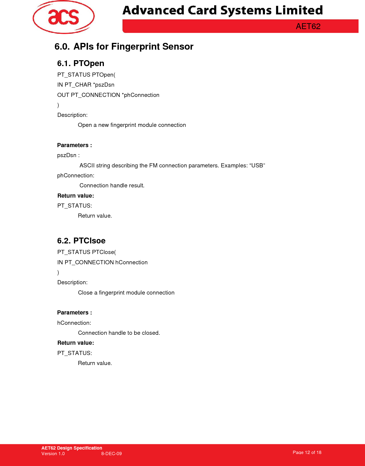 AET62 Design Specification Version 1.0   8-DEC-09 Page 12 of 18   AET62 6.0. APIs for Fingerprint Sensor  6.1. PTOpen PT_STATUS PTOpen( IN PT_CHAR *pszDsn OUT PT_CONNECTION *phConnection ) Description: Open a new fingerprint module connection    Parameters : pszDsn :  ASCII string describing the FM connection parameters. Examples: “USB” phConnection:  Connection handle result. Return value: PT_STATUS: Return value.   6.2. PTClsoe PT_STATUS PTClose( IN PT_CONNECTION hConnection ) Description: Close a fingerprint module connection  Parameters : hConnection:  Connection handle to be closed. Return value: PT_STATUS: Return value.      