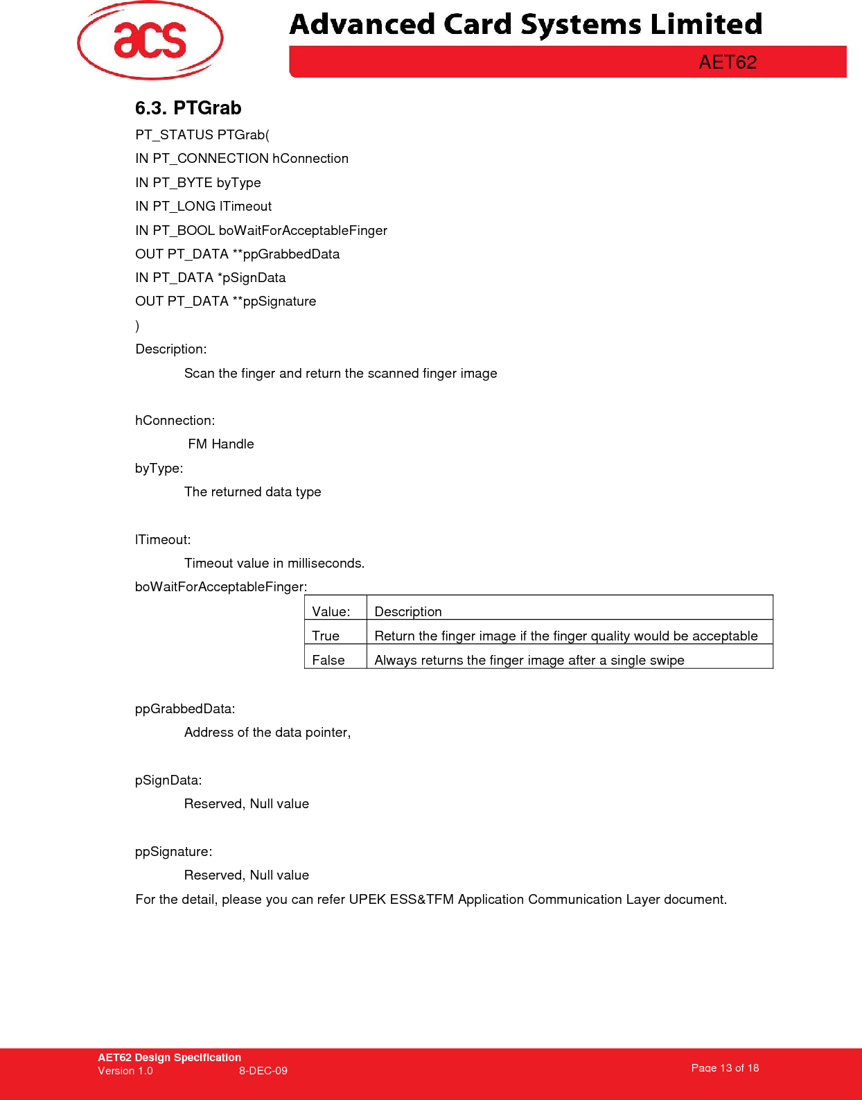 AET62 Design Specification Version 1.0   8-DEC-09 Page 13 of 18   AET62 6.3. PTGrab PT_STATUS PTGrab( IN PT_CONNECTION hConnection IN PT_BYTE byType IN PT_LONG lTimeout IN PT_BOOL boWaitForAcceptableFinger OUT PT_DATA **ppGrabbedData IN PT_DATA *pSignData OUT PT_DATA **ppSignature ) Description: Scan the finger and return the scanned finger image  hConnection:  FM Handle byType:  The returned data type   lTimeout:   Timeout value in milliseconds. boWaitForAcceptableFinger:    Value:  Description  True   Return the finger image if the finger quality would be acceptable False  Always returns the finger image after a single swipe  ppGrabbedData: Address of the data pointer,  pSignData:   Reserved, Null value   ppSignature: Reserved, Null value For the detail, please you can refer UPEK ESS&amp;TFM Application Communication Layer document.  