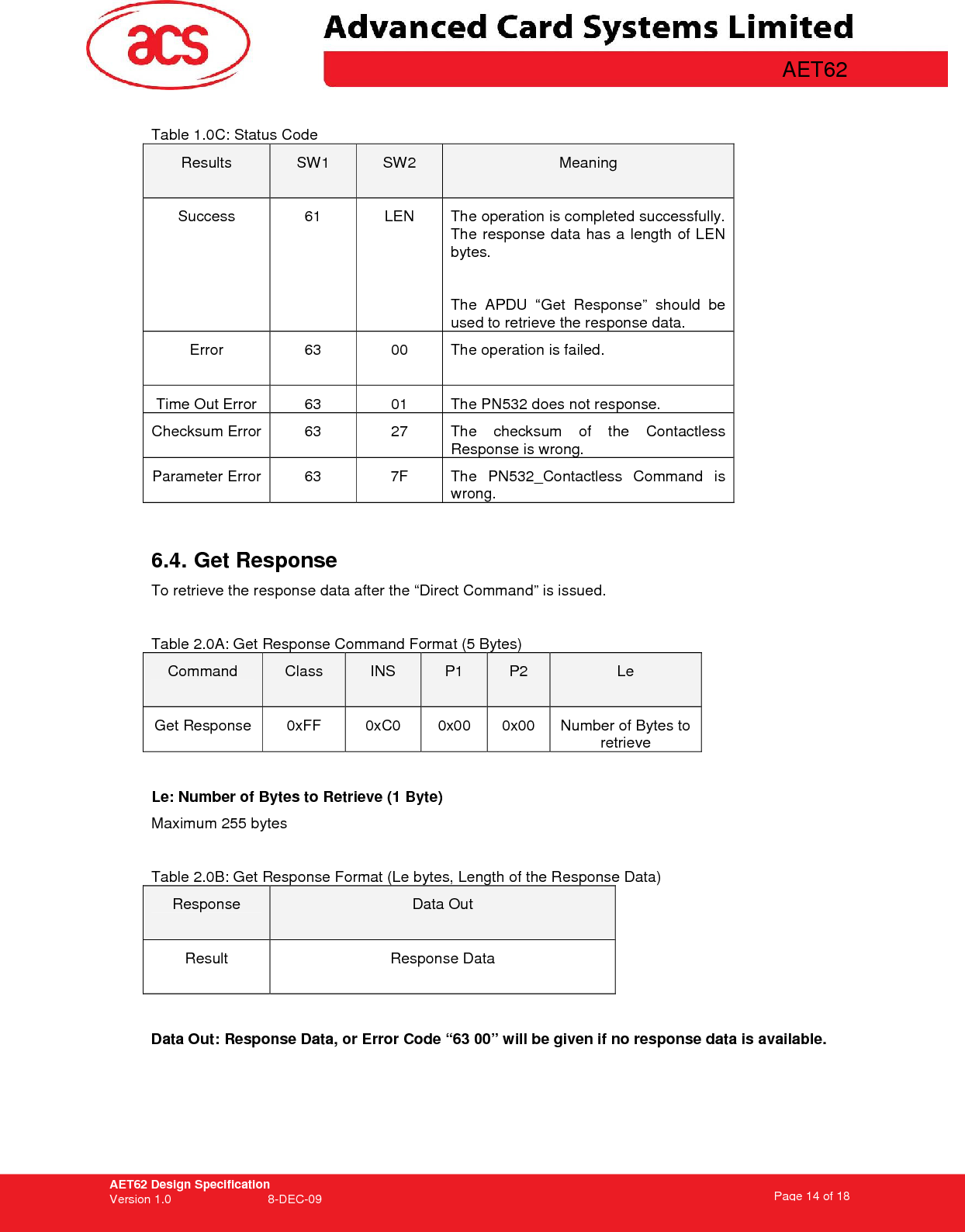 AET62 Design Specification Version 1.0   8-DEC-09 Page 14 of 18   AET62  Table 1.0C: Status Code Results  SW1  SW2  Meaning Success  61  LEN  The operation is completed successfully. The response data has a length of LEN bytes.   The  APDU  “Get  Response”  should  be used to retrieve the response data. Error  63  00  The operation is failed.  Time Out Error  63  01  The PN532 does not response. Checksum Error 63  27  The  checksum  of  the  Contactless Response is wrong. Parameter Error  63  7F  The  PN532_Contactless  Command  is wrong.  6.4. Get Response  To retrieve the response data after the “Direct Command” is issued.   Table 2.0A: Get Response Command Format (5 Bytes) Command  Class  INS  P1  P2  Le Get Response  0xFF  0xC0  0x00  0x00  Number of Bytes to retrieve  Le: Number of Bytes to Retrieve (1 Byte) Maximum 255 bytes  Table 2.0B: Get Response Format (Le bytes, Length of the Response Data) Response  Data Out Result  Response Data  Data Out: Response Data, or Error Code “63 00” will be given if no response data is available.   