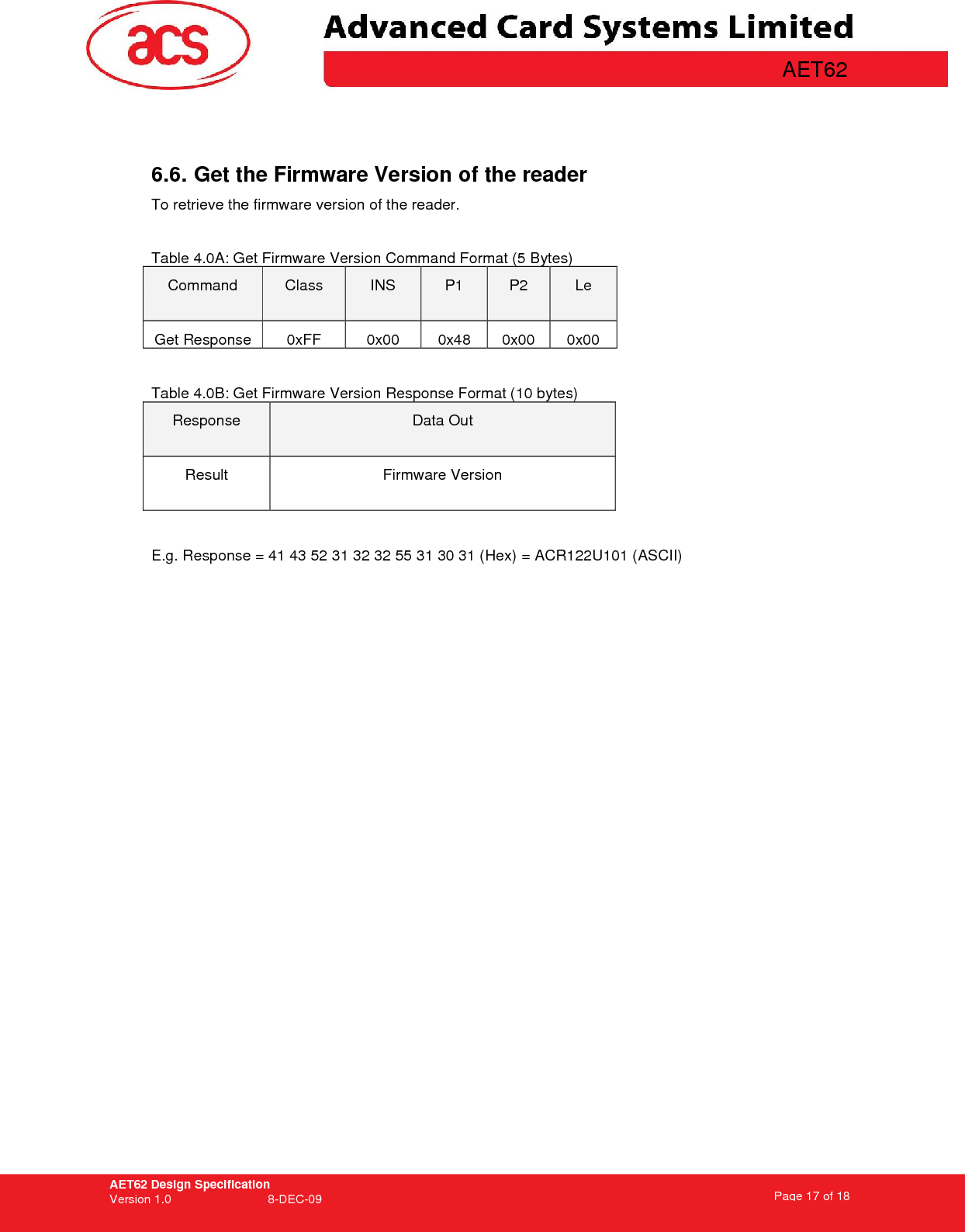 AET62 Design Specification Version 1.0   8-DEC-09 Page 17 of 18   AET62     6.6. Get the Firmware Version of the reader  To retrieve the firmware version of the reader.   Table 4.0A: Get Firmware Version Command Format (5 Bytes) Command  Class  INS  P1  P2  Le Get Response  0xFF  0x00  0x48  0x00  0x00  Table 4.0B: Get Firmware Version Response Format (10 bytes) Response  Data Out Result  Firmware Version  E.g. Response = 41 43 52 31 32 32 55 31 30 31 (Hex) = ACR122U101 (ASCII)    