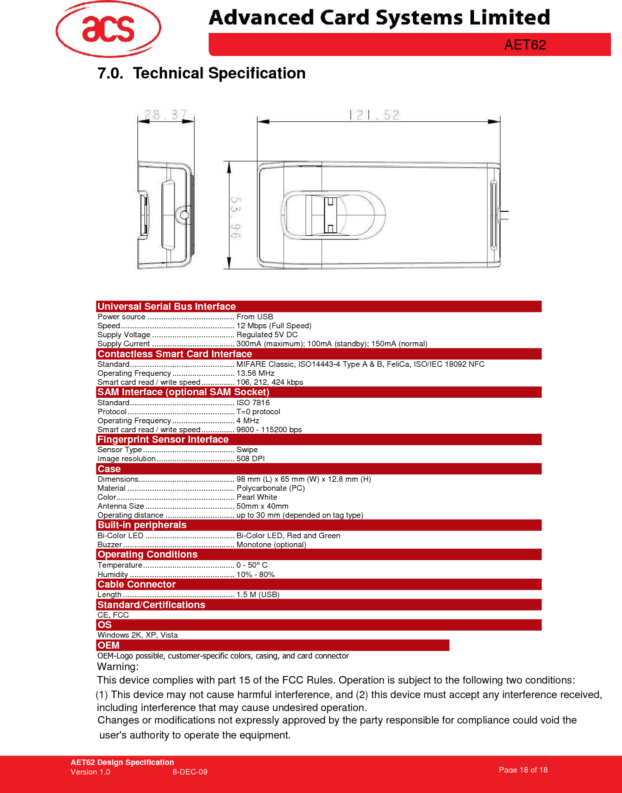 AET62 Design Specification Version 1.0   8-DEC-09 Page 18 of 18   AET62 7.0.  Technical Specification   Universal Serial Bus Interface Power source ....................................... From USB Speed................................................... 12 Mbps (Full Speed) Supply Voltage ..................................... Regulated 5V DC Supply Current ..................................... 300mA (maximum); 100mA (standby); 150mA (normal) Contactless Smart Card Interface Standard............................................... MIFARE Classic, ISO14443-4 Type A &amp; B, FeliCa, ISO/IEC 18092 NFC Operating Frequency ............................ 13.56 MHz Smart card read / write speed............... 106, 212, 424 kbps SAM Interface (optional SAM Socket) Standard............................................... ISO 7816 Protocol................................................ T=0 protocol Operating Frequency............................ 4 MHz Smart card read / write speed............... 9600 - 115200 bps Fingerprint Sensor Interface    Sensor Type ......................................... Swipe  Image resolution................................... 508 DPI Case Dimensions........................................... 98 mm (L) x 65 mm (W) x 12.8 mm (H) Material ................................................ Polycarbonate (PC) Color..................................................... Pearl White Antenna Size ........................................ 50mm x 40mm Operating distance ............................... up to 30 mm (depended on tag type) Built-in peripherals Bi-Color LED ........................................ Bi-Color LED, Red and Green Buzzer .................................................. Monotone (optional) Operating Conditions Temperature......................................... 0 - 50° C Humidity ............................................... 10% - 80% Cable Connector Length .................................................. 1.5 M (USB) Standard/Certifications  CE, FCC OS Windows 2K, XP, Vista OEM OEM-Logo possible, customer-specific colors, casing, and card connector   Warning:This device complies with part 15 of the FCC Rules. Operation is subject to the following two conditions: (1) This device may not cause harmful interference, and (2) this device must accept any interference received, including interference that may cause undesired operation. Changes or modifications not expressly approved by the party responsible for compliance could void the user&apos;s authority to operate the equipment. 