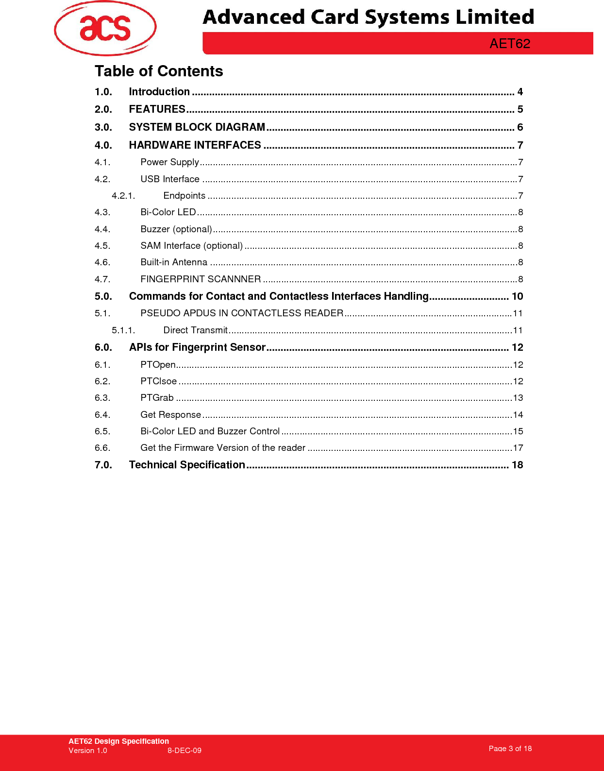 AET62 Design Specification Version 1.0   8-DEC-09 Page 3 of 18   AET62 Table of Contents 1.0. Introduction ................................................................................................................. 4 2.0. FEATURES................................................................................................................... 5 3.0. SYSTEM BLOCK DIAGRAM....................................................................................... 6 4.0. HARDWARE INTERFACES ........................................................................................ 7 4.1. Power Supply.........................................................................................................................7 4.2. USB Interface ........................................................................................................................7 4.2.1. Endpoints ......................................................................................................................7 4.3. Bi-Color LED ..........................................................................................................................8 4.4. Buzzer (optional)....................................................................................................................8 4.5. SAM Interface (optional) ........................................................................................................8 4.6. Built-in Antenna .....................................................................................................................8 4.7. FINGERPRINT SCANNNER .................................................................................................8 5.0. Commands for Contact and Contactless Interfaces Handling............................ 10 5.1. PSEUDO APDUS IN CONTACTLESS READER................................................................11 5.1.1. Direct Transmit............................................................................................................11 6.0. APIs for Fingerprint Sensor..................................................................................... 12 6.1. PTOpen................................................................................................................................12 6.2. PTClsoe ...............................................................................................................................12 6.3. PTGrab ................................................................................................................................13 6.4. Get Response......................................................................................................................14 6.5. Bi-Color LED and Buzzer Control ........................................................................................15 6.6. Get the Firmware Version of the reader ..............................................................................17 7.0. Technical Specification............................................................................................ 18  