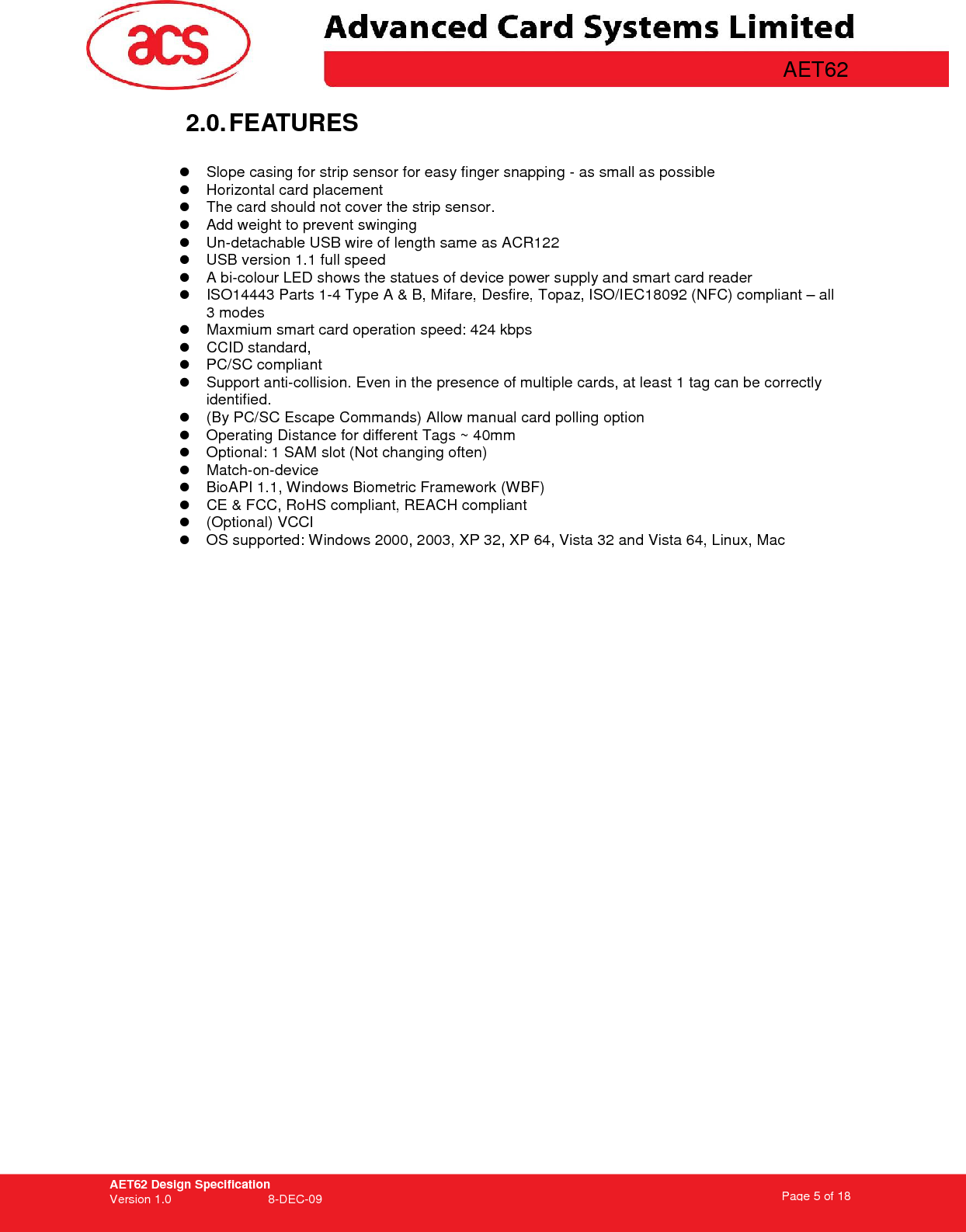 AET62 Design Specification Version 1.0   8-DEC-09 Page 5 of 18   AET62 2.0. FEATURES    Slope casing for strip sensor for easy finger snapping - as small as possible   Horizontal card placement   The card should not cover the strip sensor.   Add weight to prevent swinging   Un-detachable USB wire of length same as ACR122   USB version 1.1 full speed   A bi-colour LED shows the statues of device power supply and smart card reader   ISO14443 Parts 1-4 Type A &amp; B, Mifare, Desfire, Topaz, ISO/IEC18092 (NFC) compliant – all 3 modes   Maxmium smart card operation speed: 424 kbps   CCID standard,    PC/SC compliant   Support anti-collision. Even in the presence of multiple cards, at least 1 tag can be correctly identified.    (By PC/SC Escape Commands) Allow manual card polling option   Operating Distance for different Tags ~ 40mm   Optional: 1 SAM slot (Not changing often)   Match-on-device   BioAPI 1.1, Windows Biometric Framework (WBF)   CE &amp; FCC, RoHS compliant, REACH compliant   (Optional) VCCI   OS supported: Windows 2000, 2003, XP 32, XP 64, Vista 32 and Vista 64, Linux, Mac     