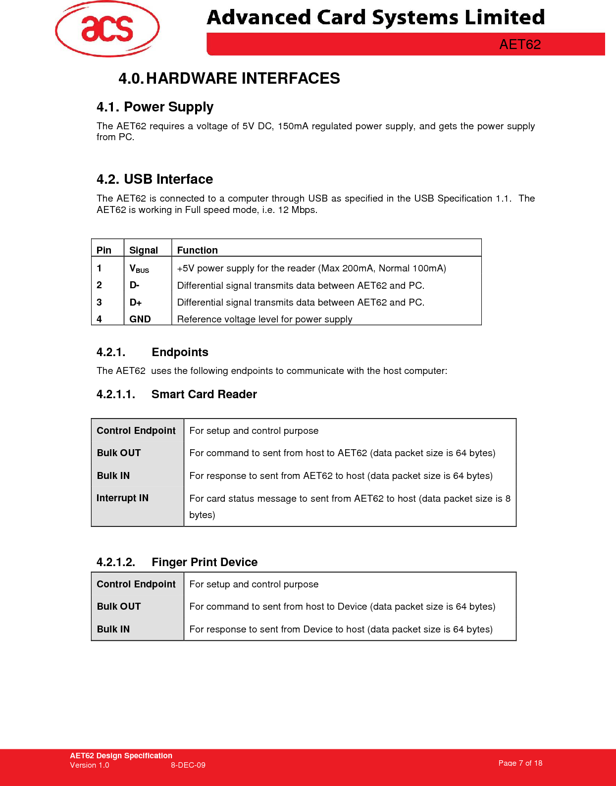 AET62 Design Specification Version 1.0   8-DEC-09 Page 7 of 18   AET62 4.0. HARDWARE INTERFACES 4.1. Power Supply The AET62 requires a voltage of 5V DC, 150mA regulated power supply, and gets the power supply from PC.  4.2. USB Interface The AET62 is connected to a computer through USB as specified in the USB Specification 1.1.  The AET62 is working in Full speed mode, i.e. 12 Mbps.        4.2.1.  Endpoints The AET62  uses the following endpoints to communicate with the host computer: 4.2.1.1.  Smart Card Reader  Control Endpoint  For setup and control purpose Bulk OUT  For command to sent from host to AET62 (data packet size is 64 bytes) Bulk IN  For response to sent from AET62 to host (data packet size is 64 bytes) Interrupt IN  For card status message to sent from AET62 to host (data packet size is 8 bytes)  4.2.1.2.  Finger Print Device Control Endpoint  For setup and control purpose Bulk OUT  For command to sent from host to Device (data packet size is 64 bytes) Bulk IN  For response to sent from Device to host (data packet size is 64 bytes)  Pin  Signal  Function 1  VBUS +5V power supply for the reader (Max 200mA, Normal 100mA) 2  D-  Differential signal transmits data between AET62 and PC. 3  D+  Differential signal transmits data between AET62 and PC. 4  GND  Reference voltage level for power supply  