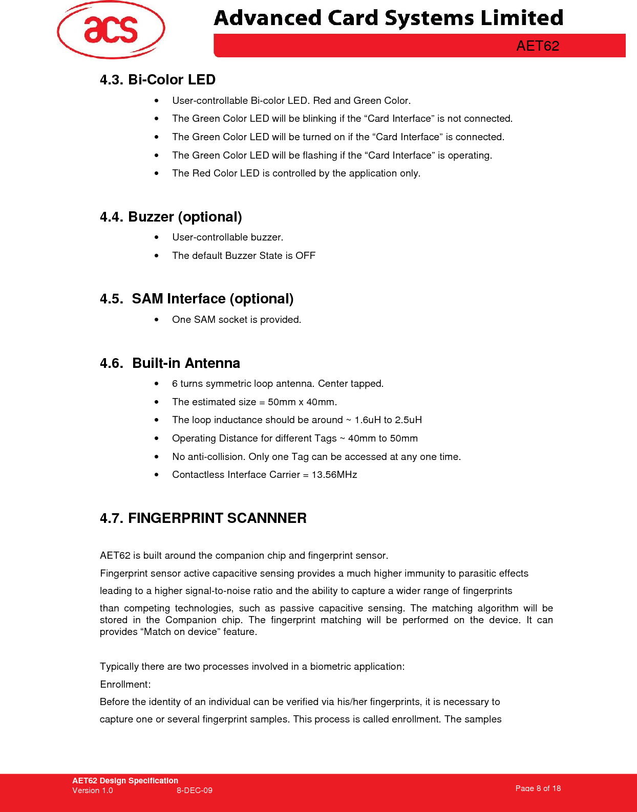 AET62 Design Specification Version 1.0   8-DEC-09 Page 8 of 18   AET62 4.3. Bi-Color LED •  User-controllable Bi-color LED. Red and Green Color. •  The Green Color LED will be blinking if the “Card Interface” is not connected. •  The Green Color LED will be turned on if the “Card Interface” is connected. •  The Green Color LED will be flashing if the “Card Interface” is operating. •  The Red Color LED is controlled by the application only.  4.4. Buzzer (optional) •  User-controllable buzzer. •  The default Buzzer State is OFF  4.5.  SAM Interface (optional) •  One SAM socket is provided.  4.6.  Built-in Antenna •  6 turns symmetric loop antenna. Center tapped. •  The estimated size = 50mm x 40mm.  •  The loop inductance should be around ~ 1.6uH to 2.5uH •  Operating Distance for different Tags ~ 40mm to 50mm •  No anti-collision. Only one Tag can be accessed at any one time. •  Contactless Interface Carrier = 13.56MHz  4.7. FINGERPRINT SCANNNER  AET62 is built around the companion chip and fingerprint sensor.  Fingerprint sensor active capacitive sensing provides a much higher immunity to parasitic effects leading to a higher signal-to-noise ratio and the ability to capture a wider range of fingerprints than  competing  technologies,  such  as  passive  capacitive  sensing.  The  matching  algorithm  will  be stored  in  the  Companion  chip.  The  fingerprint  matching  will  be  performed  on  the  device.  It  can provides “Match on device” feature.  Typically there are two processes involved in a biometric application: Enrollment: Before the identity of an individual can be verified via his/her fingerprints, it is necessary to capture one or several fingerprint samples. This process is called enrollment. The samples 