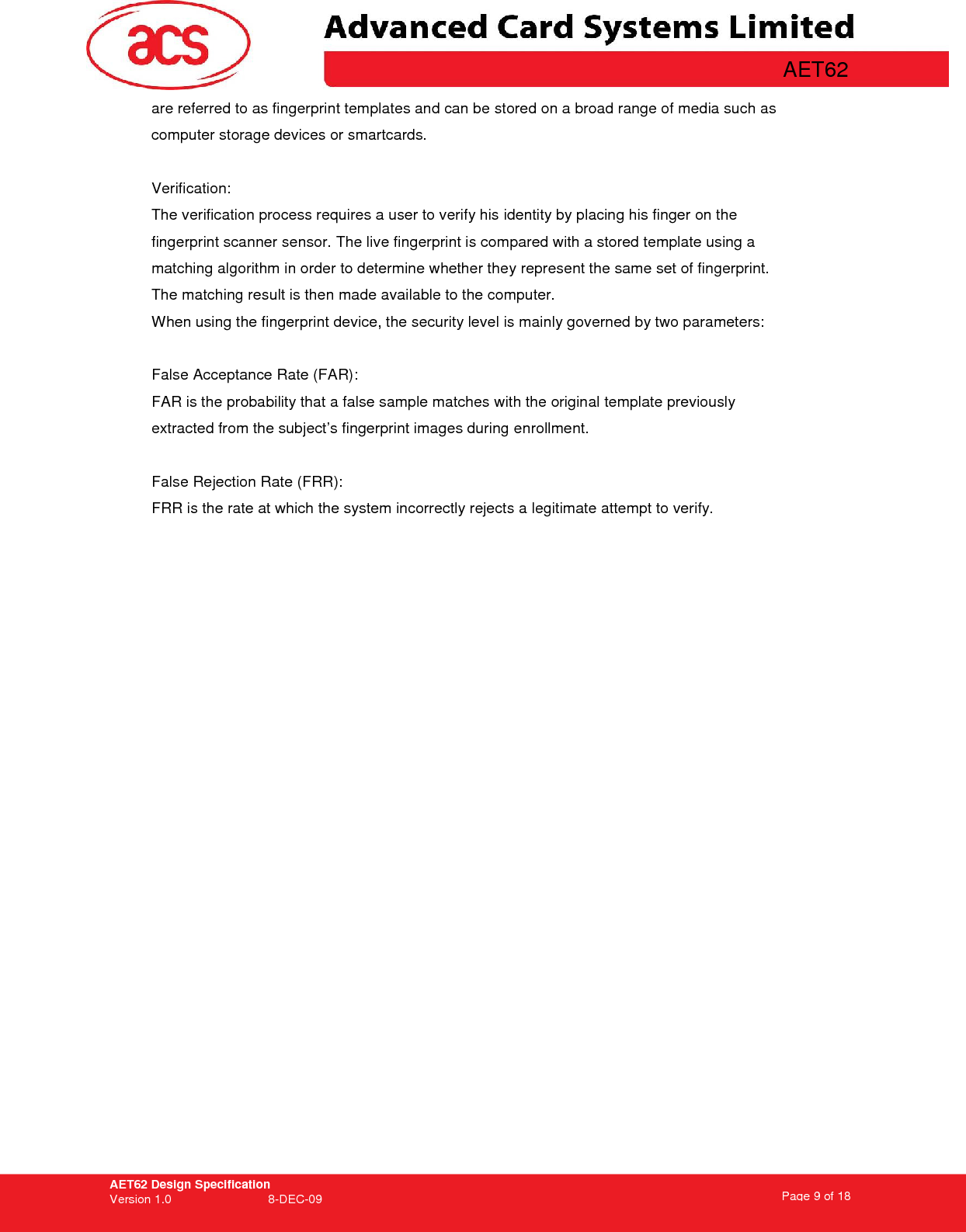 AET62 Design Specification Version 1.0   8-DEC-09 Page 9 of 18   AET62 are referred to as fingerprint templates and can be stored on a broad range of media such as computer storage devices or smartcards.  Verification: The verification process requires a user to verify his identity by placing his finger on the fingerprint scanner sensor. The live fingerprint is compared with a stored template using a matching algorithm in order to determine whether they represent the same set of fingerprint. The matching result is then made available to the computer. When using the fingerprint device, the security level is mainly governed by two parameters:  False Acceptance Rate (FAR): FAR is the probability that a false sample matches with the original template previously extracted from the subject’s fingerprint images during enrollment.  False Rejection Rate (FRR): FRR is the rate at which the system incorrectly rejects a legitimate attempt to verify. 