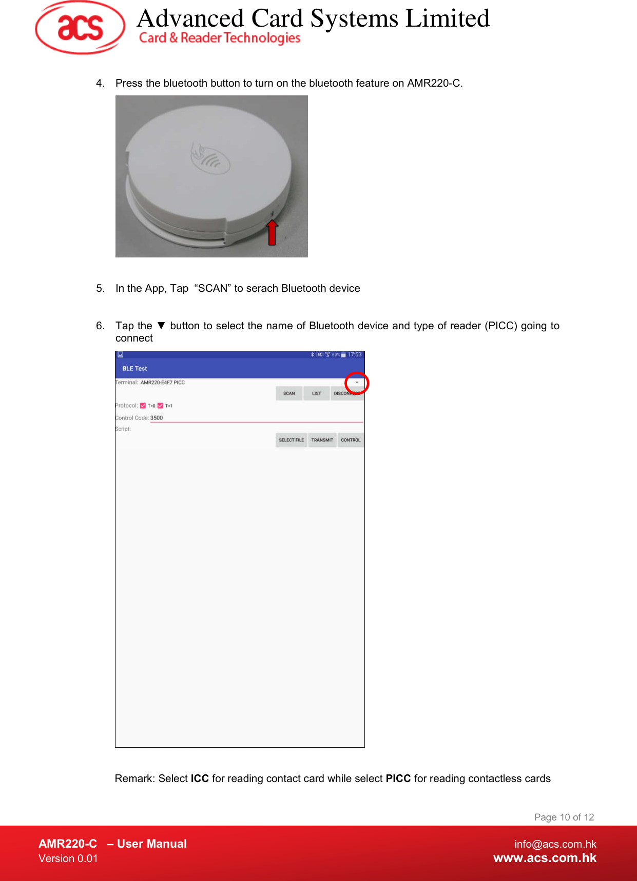  AMR220-C  – User Manual  info@acs.com.hk Version 0.01  www.acs.com.hk Page 10 of 12  4.  Press the bluetooth button to turn on the bluetooth feature on AMR220-C.    5.  In the App, Tap  “SCAN” to serach Bluetooth device  6.  Tap the ▼ button to select the name of Bluetooth device and type of reader (PICC) going to connect   Remark: Select ICC for reading contact card while select PICC for reading contactless cards   Advanced Card Systems Limited