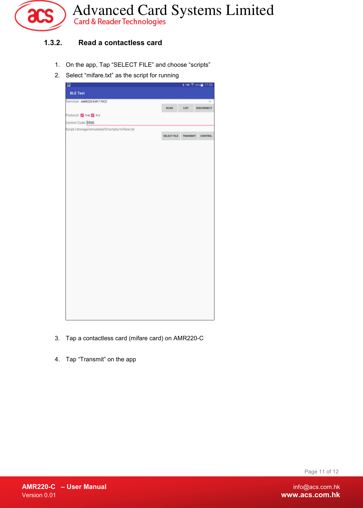  AMR220-C  – User Manual  info@acs.com.hk Version 0.01  www.acs.com.hk Page 11 of 12 1.3.2.  Read a contactless card  1.  On the app, Tap “SELECT FILE” and choose “scripts” 2.  Select “mifare.txt” as the script for running   3.  Tap a contactless card (mifare card) on AMR220-C   4.  Tap “Transmit” on the app           Advanced Card Systems Limited