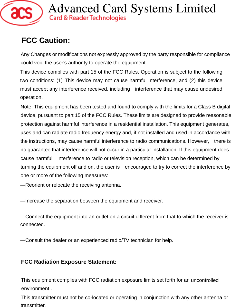 FCC Caution:  Any Changes or modifications not expressly approved by the party responsible for compliance could void the user&apos;s authority to operate the equipment.   This device complies with part 15 of the FCC Rules. Operation is subject to the following two conditions: (1) This device may not cause harmful interference, and (2) this device must accept any interference received, including    interference that may cause undesired operation. Note: This equipment has been tested and found to comply with the limits for a Class B digital device, pursuant to part 15 of the FCC Rules. These limits are designed to provide reasonable protection against harmful interference in a residential installation. This equipment generates, uses and can radiate radio frequency energy and, if not installed and used in accordance with the instructions, may cause harmful interference to radio communications. However,    there is no guarantee that interference will not occur in a particular installation. If this equipment does cause harmful    interference to radio or television reception, which can be determined by turning the equipment off and on, the user is    encouraged to try to correct the interference by one or more of the following measures:      —Reorient or relocate the receiving antenna.      —Increase the separation between the equipment and receiver.      —Connect the equipment into an outlet on a circuit different from that to which the receiver is connected.    —Consult the dealer or an experienced radio/TV technician for help.     This equipment complies with FCC radiation exposure limits set forth for an  environment . FCC Radiation Exposure Statement:     uncontrolled  This transmitter must not be co-located or operating in conjunction with any other antenna or transmitter.   Advanced Card Systems Limited