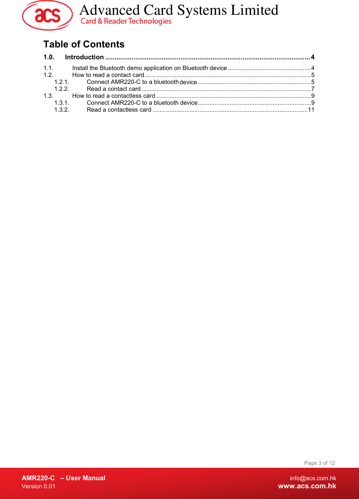  AMR220-C  – User Manual  info@acs.com.hk Version 0.01  www.acs.com.hk Page 3 of 12 Table of Contents 1.0. Introduction ............................................................................................................. 4 1.1. Install the Bluetooth demo application on Bluetooth device .................................................. 4 1.2. How to read a contact card .................................................................................................... 5 1.2.1. Connect AMR220-C to a bluetooth device  .................................................................... 5 1.2.2. Read a contact card ...................................................................................................... 7 1.3. How to read a contactless card ............................................................................................. 9 1.3.1. Connect AMR220-C to a bluetooth device  .................................................................... 9 1.3.2. Read a contactless card ............................................................................................. 11    Advanced Card Systems Limited