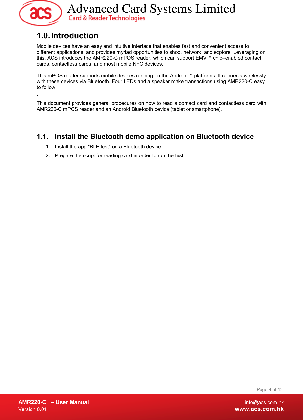  AMR220-C  – User Manual  info@acs.com.hk Version 0.01  www.acs.com.hk Page 4 of 12 1.0. Introduction Mobile devices have an easy and intuitive interface that enables fast and convenient access to different applications, and provides myriad opportunities to shop, network, and explore. Leveraging on this, ACS introduces the AMR220-C mPOS reader, which can support EMV™ chip‒enabled contact cards, contactless cards, and most mobile NFC devices.   This mPOS reader supports mobile devices running on the Android™ platforms. It connects wirelessly with these devices via Bluetooth. Four LEDs and a speaker make transactions using AMR220-C easy to follow. . This document provides general procedures on how to read a contact card and contactless card with AMR220-C mPOS reader and an Android Bluetooth device (tablet or smartphone).  1.1.  Install the Bluetooth demo application on Bluetooth device 1.  Install the app “BLE test” on a Bluetooth device 2.  Prepare the script for reading card in order to run the test.   Advanced Card Systems Limited