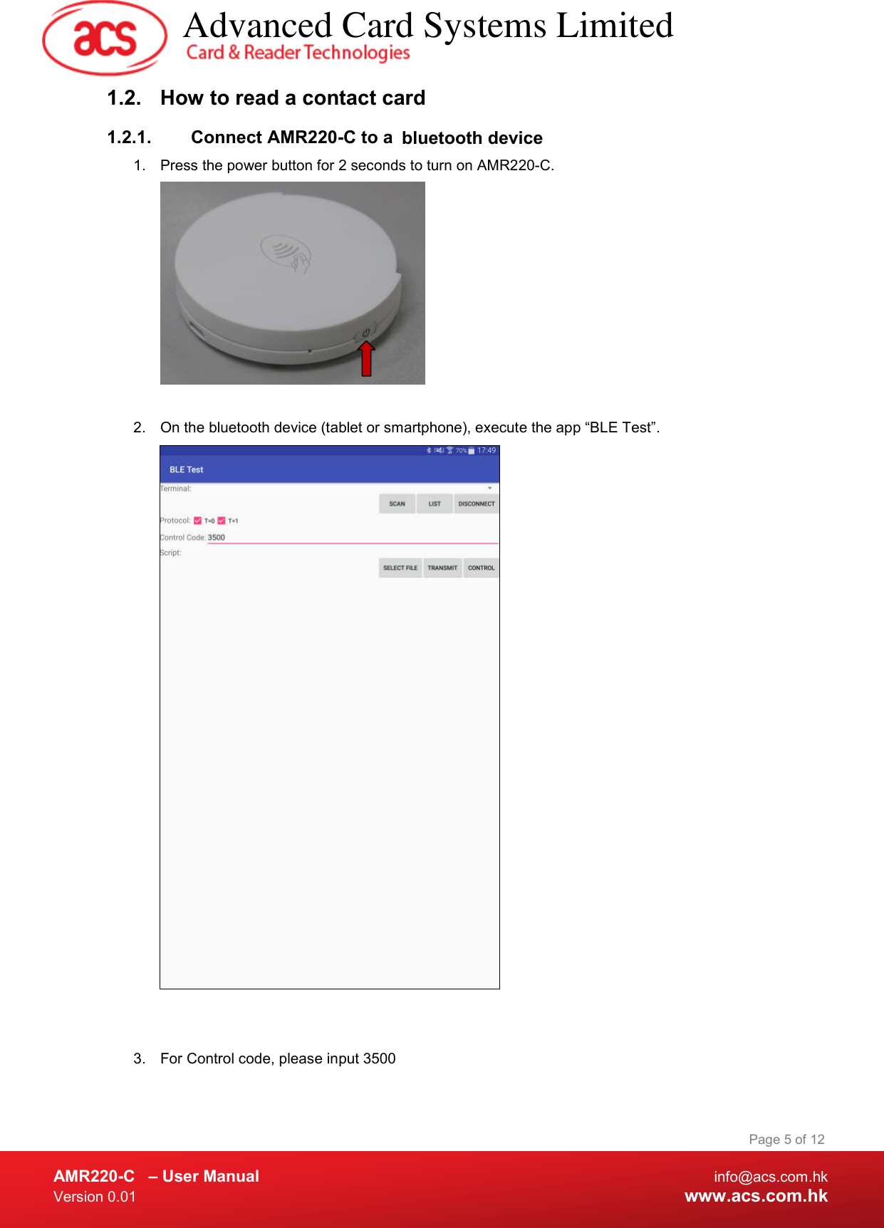  AMR220-C  – User Manual  info@acs.com.hk Version 0.01  www.acs.com.hk Page 5 of 12 1.2.  How to read a contact card 1.2.1.  Connect AMR220-C to a  bluetooth device  1.  Press the power button for 2 seconds to turn on AMR220-C.    2.  On the bluetooth device (tablet or smartphone), execute the app “BLE Test”.    3.  For Control code, please input 3500    Advanced Card Systems Limited