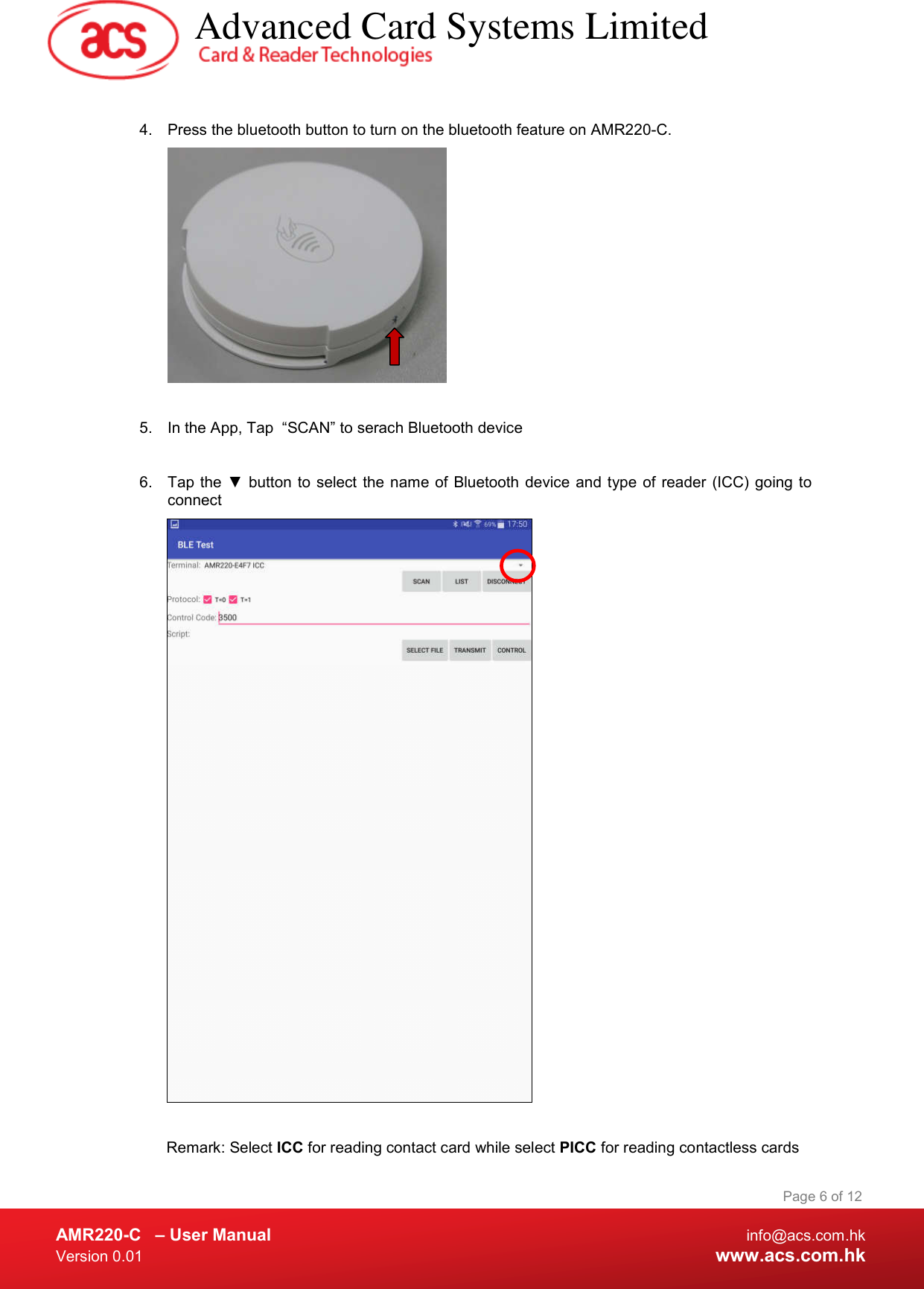  AMR220-C  – User Manual  info@acs.com.hk Version 0.01  www.acs.com.hk Page 6 of 12  4.  Press the bluetooth button to turn on the bluetooth feature on AMR220-C.    5.  In the App, Tap  “SCAN” to serach Bluetooth device  6.  Tap the ▼ button to select the name of Bluetooth  device  and type of reader (ICC) going to connect   Remark: Select ICC for reading contact card while select PICC for reading contactless cards   Advanced Card Systems Limited