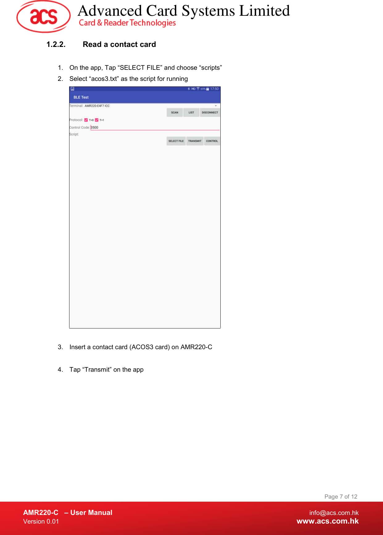  AMR220-C  – User Manual  info@acs.com.hk Version 0.01  www.acs.com.hk Page 7 of 12 1.2.2.  Read a contact card  1.  On the app, Tap “SELECT FILE” and choose “scripts” 2.  Select “acos3.txt” as the script for running   3.  Insert a contact card (ACOS3 card) on AMR220-C   4.  Tap “Transmit” on the app            Advanced Card Systems Limited