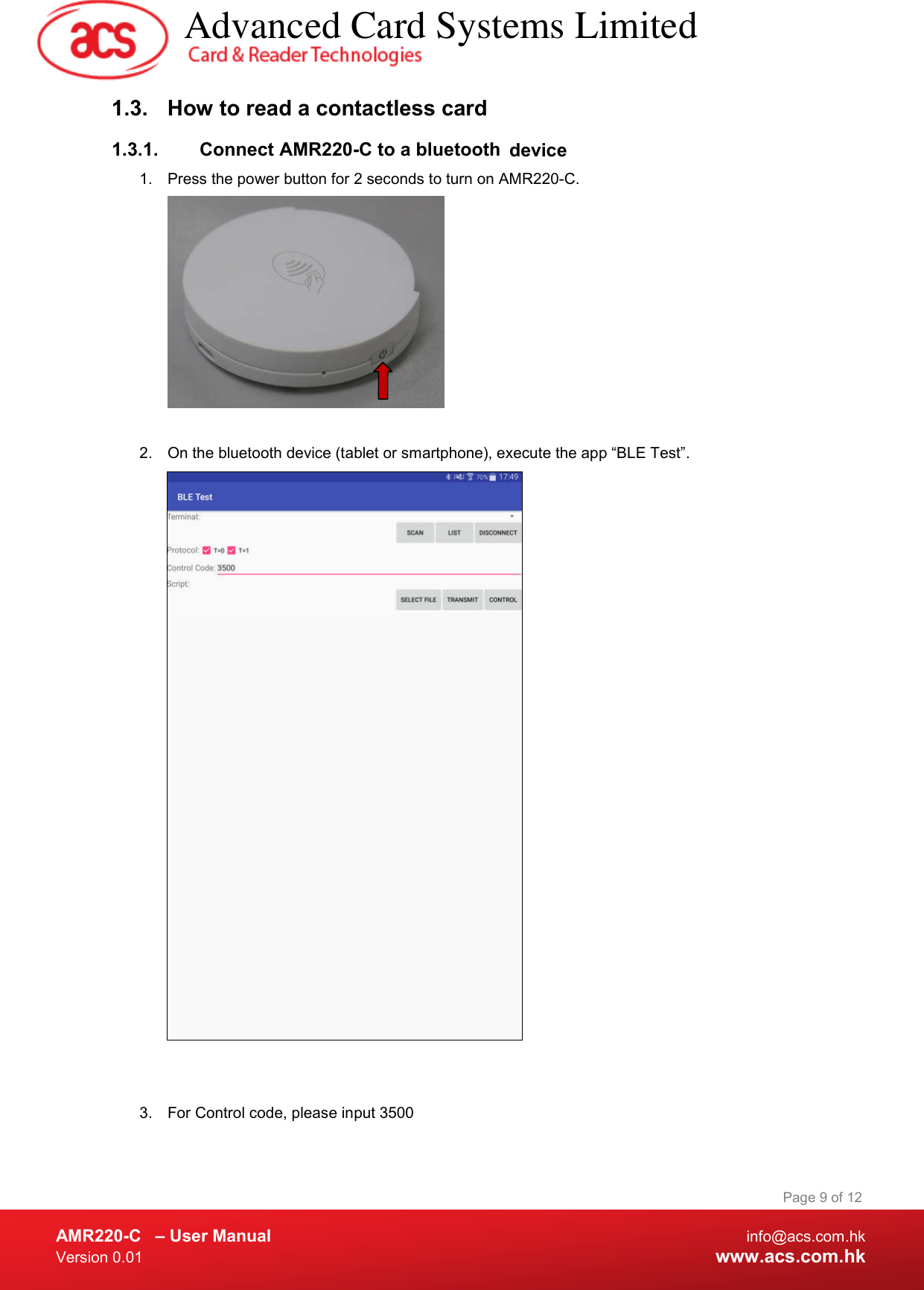  AMR220-C  – User Manual  info@acs.com.hk Version 0.01  www.acs.com.hk Page 9 of 12 1.3.  How to read a contactless card 1.3.1.  Connect AMR220-C to a bluetooth  device  1.  Press the power button for 2 seconds to turn on AMR220-C.    2.  On the bluetooth device (tablet or smartphone), execute the app “BLE Test”.    3.  For Control code, please input 3500    Advanced Card Systems Limited