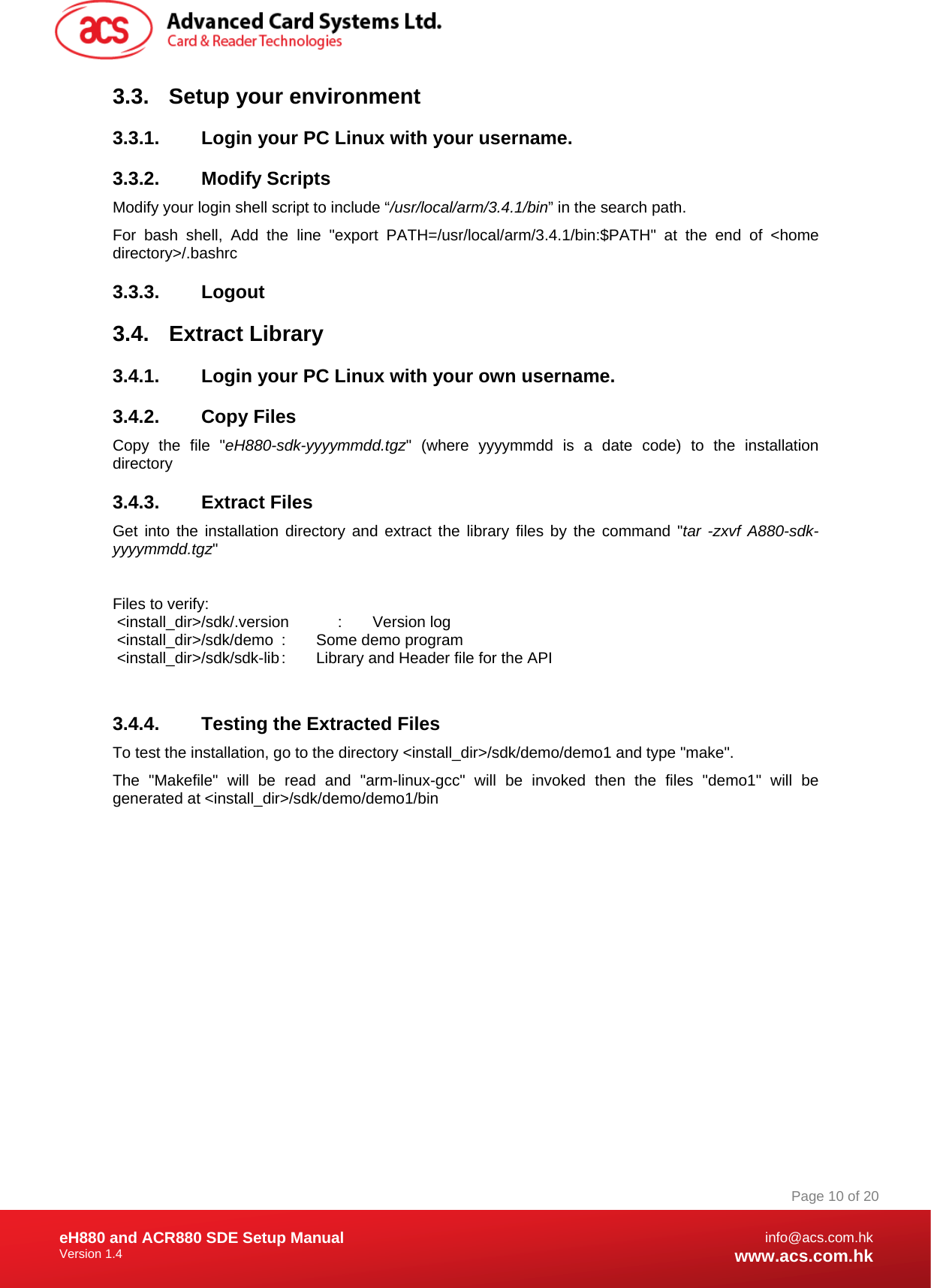 Document Title Here Document Title Here  Document Title Here eH880 and ACR880 SDE Setup Manual Version 1.4   Page 10 of 20info@acs.com.hkwww.acs.com.hk3.3. Setup your environment 3.3.1.  Login your PC Linux with your username. 3.3.2.  Modify Scripts  Modify your login shell script to include “/usr/local/arm/3.4.1/bin” in the search path. For bash shell, Add the line &quot;export PATH=/usr/local/arm/3.4.1/bin:$PATH&quot; at the end of &lt;home directory&gt;/.bashrc 3.3.3. Logout 3.4. Extract Library 3.4.1.  Login your PC Linux with your own username. 3.4.2. Copy Files Copy the file &quot;eH880-sdk-yyyymmdd.tgz&quot; (where yyyymmdd is a date code) to the installation directory 3.4.3. Extract Files Get into the installation directory and extract the library files by the command &quot;tar -zxvf A880-sdk-yyyymmdd.tgz&quot;    Files to verify:  &lt;install_dir&gt;/sdk/.version  :       Version log  &lt;install_dir&gt;/sdk/demo  :       Some demo program  &lt;install_dir&gt;/sdk/sdk-lib :       Library and Header file for the API  3.4.4.  Testing the Extracted Files To test the installation, go to the directory &lt;install_dir&gt;/sdk/demo/demo1 and type &quot;make&quot;.  The &quot;Makefile&quot; will be read and &quot;arm-linux-gcc&quot; will be invoked then the files &quot;demo1&quot; will be generated at &lt;install_dir&gt;/sdk/demo/demo1/bin 