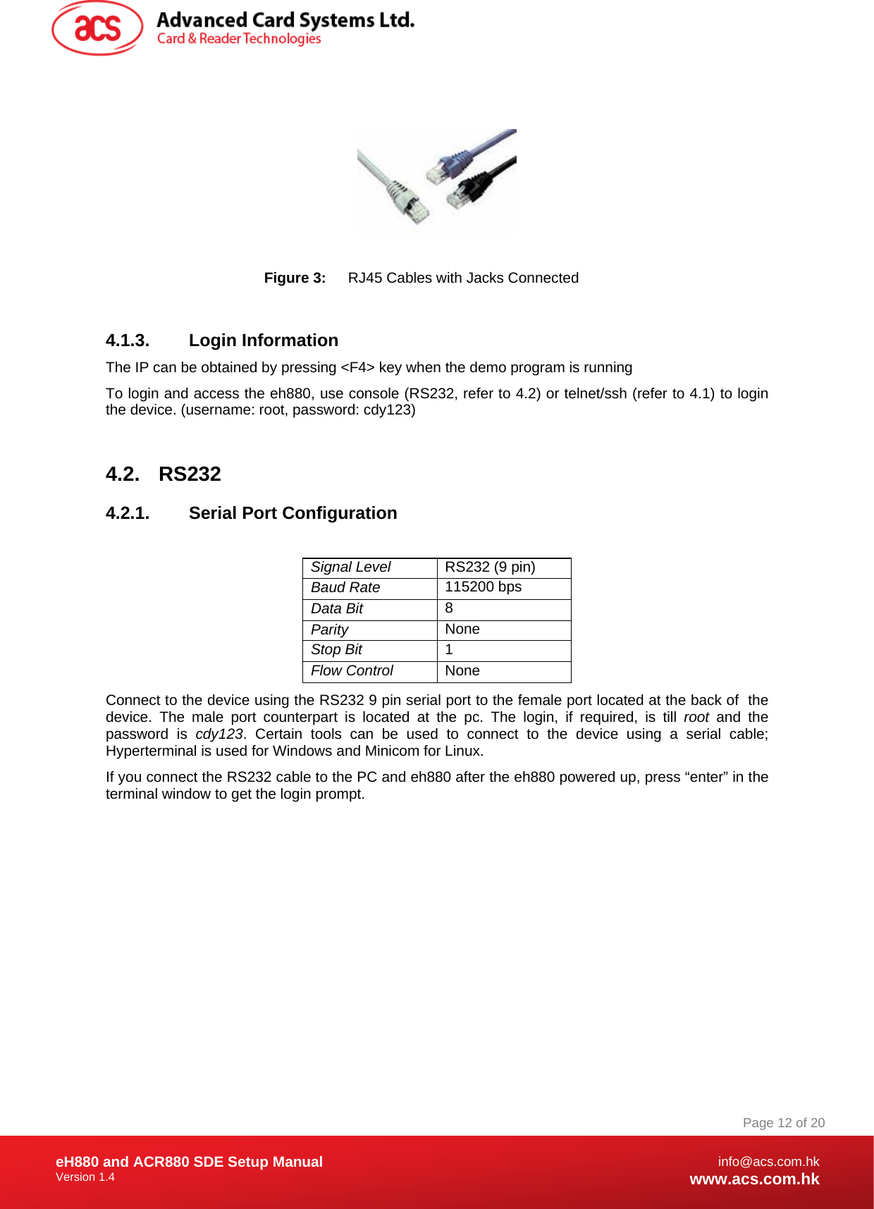 Document Title Here Document Title Here  Document Title Here eH880 and ACR880 SDE Setup Manual Version 1.4   Page 12 of 20info@acs.com.hkwww.acs.com.hk    Figure 3:  RJ45 Cables with Jacks Connected  4.1.3. Login Information The IP can be obtained by pressing &lt;F4&gt; key when the demo program is running To login and access the eh880, use console (RS232, refer to 4.2) or telnet/ssh (refer to 4.1) to login the device. (username: root, password: cdy123)  4.2. RS232 4.2.1.  Serial Port Configuration  Signal Level   RS232 (9 pin) Baud Rate  115200 bps Data Bit  8 Parity   None Stop Bit  1 Flow Control   None Connect to the device using the RS232 9 pin serial port to the female port located at the back of  the device. The male port counterpart is located at the pc. The login, if required, is till root and the password is cdy123. Certain tools can be used to connect to the device using a serial cable; Hyperterminal is used for Windows and Minicom for Linux. If you connect the RS232 cable to the PC and eh880 after the eh880 powered up, press “enter” in the terminal window to get the login prompt.   