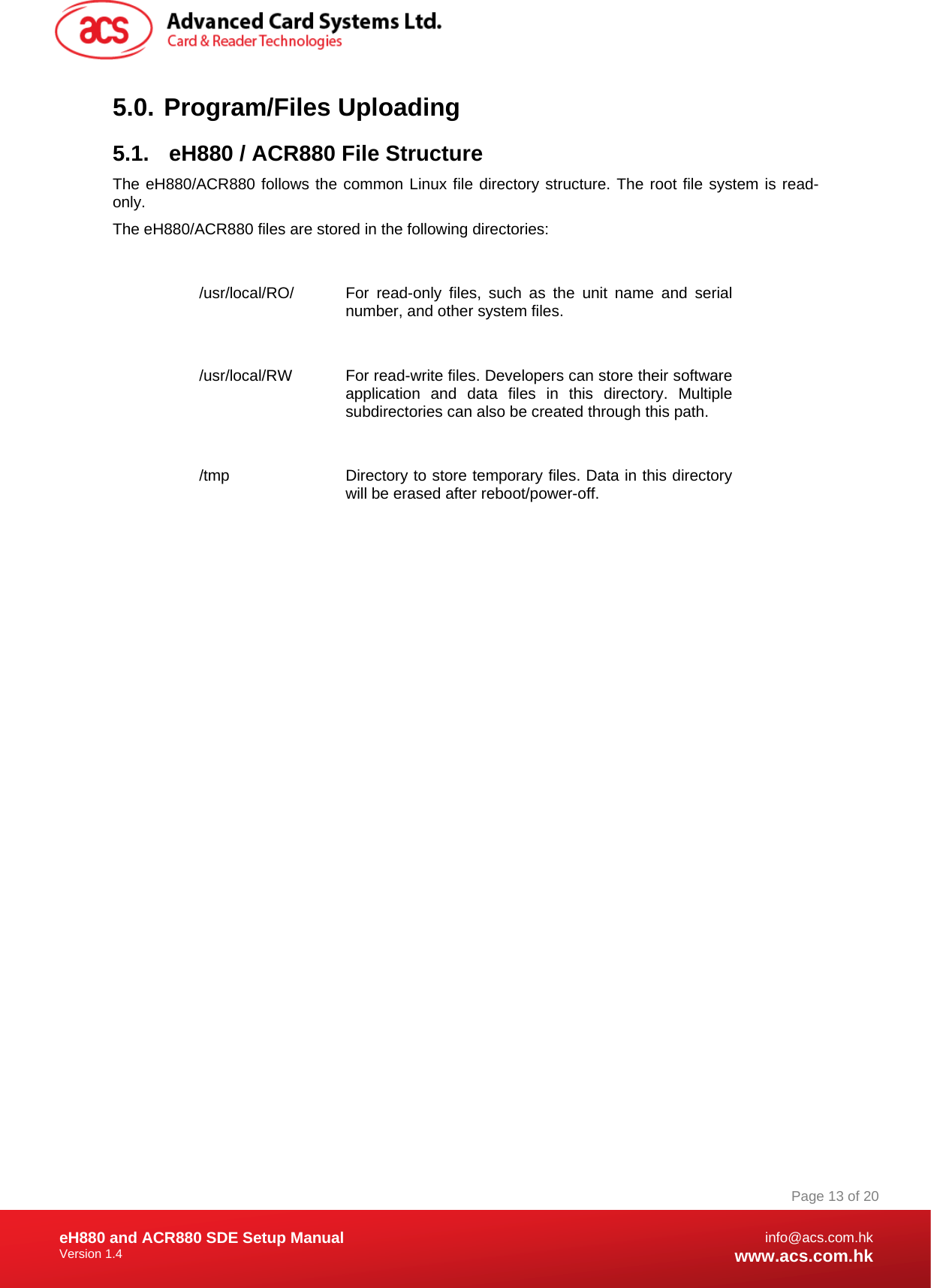 Document Title Here Document Title Here  Document Title Here eH880 and ACR880 SDE Setup Manual Version 1.4   Page 13 of 20info@acs.com.hkwww.acs.com.hk5.0.   Program/Files  Uploading 5.1.  eH880 / ACR880 File Structure The eH880/ACR880 follows the common Linux file directory structure. The root file system is read-only. The eH880/ACR880 files are stored in the following directories:  /usr/local/RO/  For read-only files, such as the unit name and serial number, and other system files.  /usr/local/RW  For read-write files. Developers can store their software application and data files in this directory. Multiple subdirectories can also be created through this path.   /tmp  Directory to store temporary files. Data in this directory will be erased after reboot/power-off.     