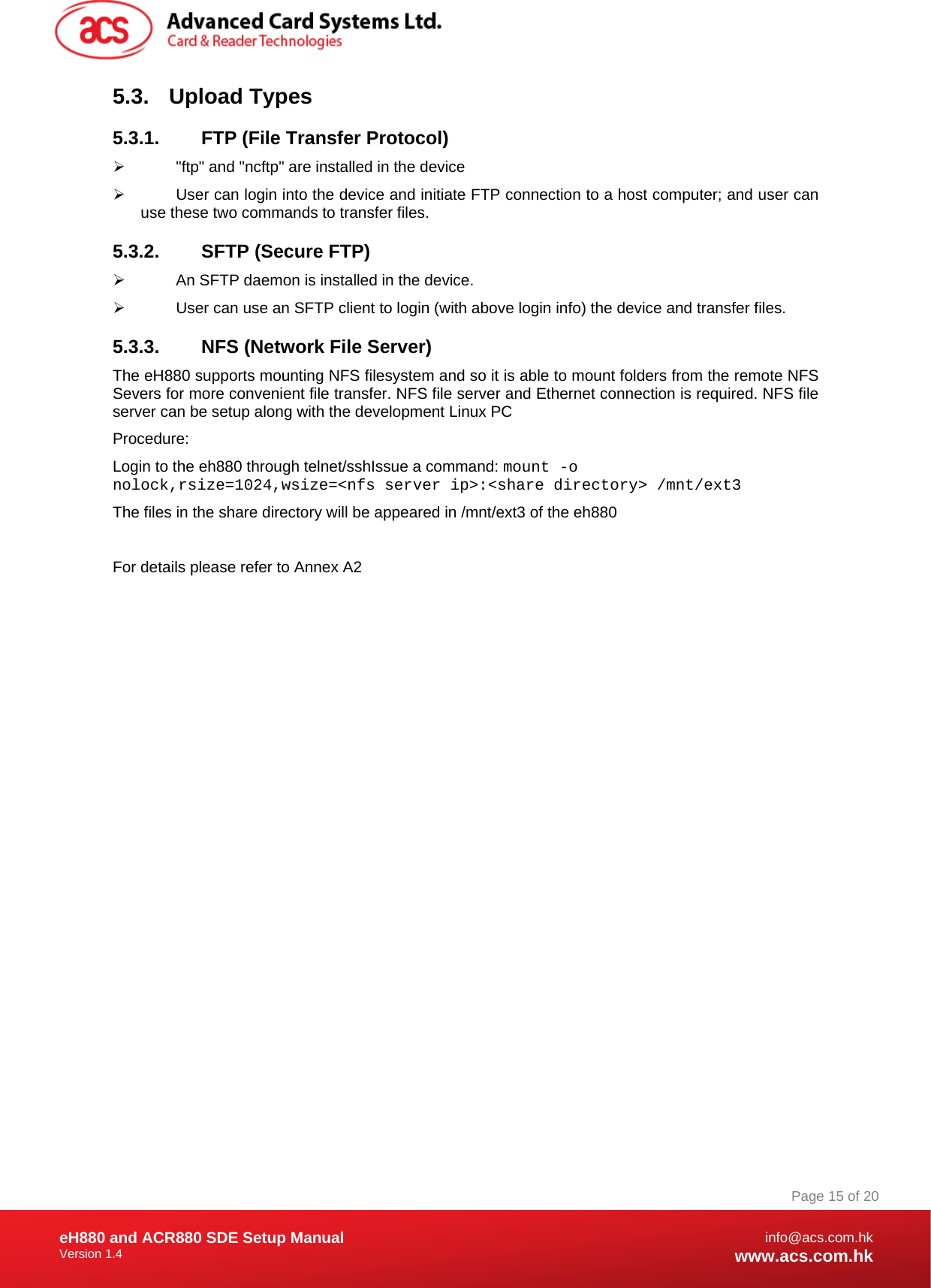 Document Title Here Document Title Here  Document Title Here eH880 and ACR880 SDE Setup Manual Version 1.4   Page 15 of 20info@acs.com.hkwww.acs.com.hk5.3. Upload Types 5.3.1.  FTP (File Transfer Protocol) ¾  &quot;ftp&quot; and &quot;ncftp&quot; are installed in the device ¾  User can login into the device and initiate FTP connection to a host computer; and user can use these two commands to transfer files.  5.3.2.  SFTP (Secure FTP) ¾  An SFTP daemon is installed in the device. ¾  User can use an SFTP client to login (with above login info) the device and transfer files. 5.3.3.  NFS (Network File Server) The eH880 supports mounting NFS filesystem and so it is able to mount folders from the remote NFS Severs for more convenient file transfer. NFS file server and Ethernet connection is required. NFS file server can be setup along with the development Linux PC Procedure: Login to the eh880 through telnet/sshIssue a command: mount -o nolock,rsize=1024,wsize=&lt;nfs server ip&gt;:&lt;share directory&gt; /mnt/ext3 The files in the share directory will be appeared in /mnt/ext3 of the eh880  For details please refer to Annex A2 