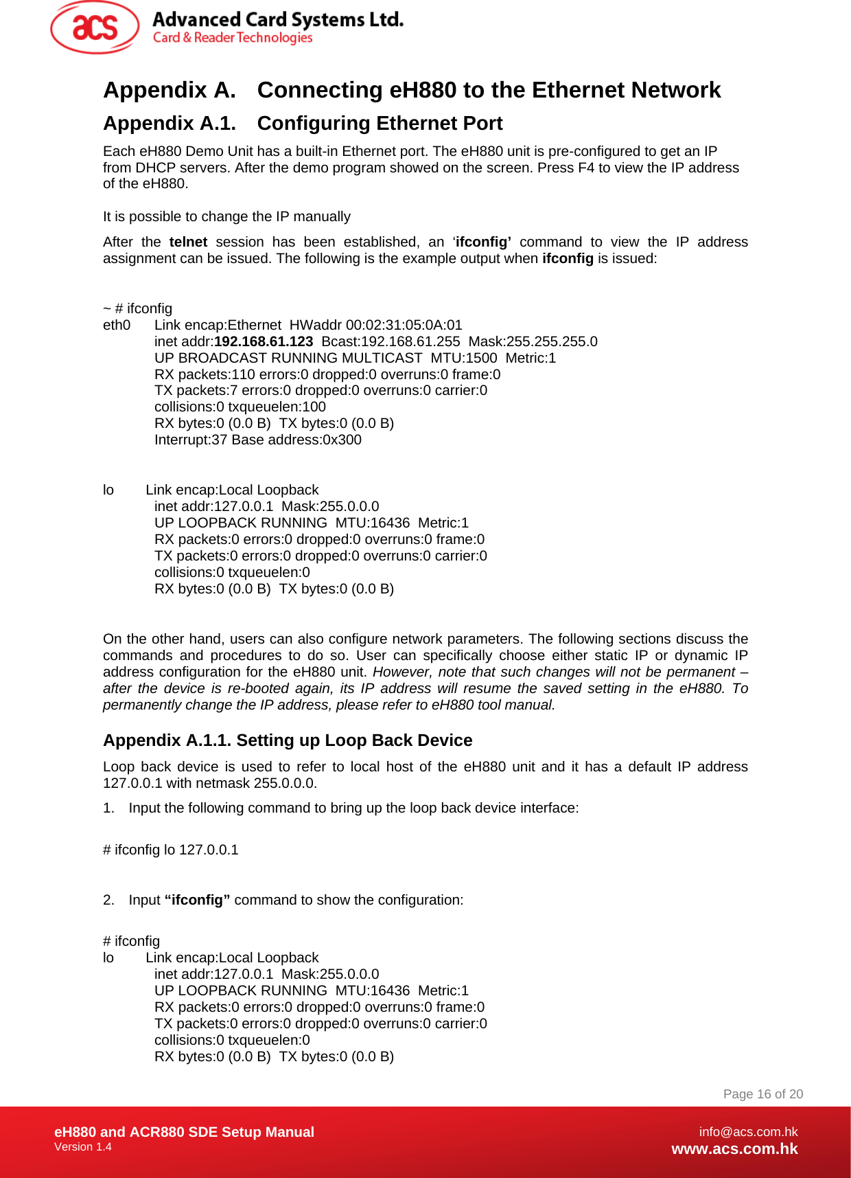 Document Title Here Document Title Here  Document Title Here eH880 and ACR880 SDE Setup Manual Version 1.4   Page 16 of 20info@acs.com.hkwww.acs.com.hkAppendix A.  Connecting eH880 to the Ethernet Network Appendix A.1.  Configuring Ethernet Port Each eH880 Demo Unit has a built-in Ethernet port. The eH880 unit is pre-configured to get an IP from DHCP servers. After the demo program showed on the screen. Press F4 to view the IP address of the eH880.  It is possible to change the IP manually After the telnet session has been established, an ‘ifconfig’ command to view the IP address assignment can be issued. The following is the example output when ifconfig is issued:  ~ # ifconfig eth0      Link encap:Ethernet  HWaddr 00:02:31:05:0A:01               inet addr:192.168.61.123  Bcast:192.168.61.255  Mask:255.255.255.0            UP BROADCAST RUNNING MULTICAST  MTU:1500  Metric:1             RX packets:110 errors:0 dropped:0 overruns:0 frame:0             TX packets:7 errors:0 dropped:0 overruns:0 carrier:0             collisions:0 txqueuelen:100              RX bytes:0 (0.0 B)  TX bytes:0 (0.0 B)             Interrupt:37 Base address:0x300   lo        Link encap:Local Loopback               inet addr:127.0.0.1  Mask:255.0.0.0             UP LOOPBACK RUNNING  MTU:16436  Metric:1             RX packets:0 errors:0 dropped:0 overruns:0 frame:0             TX packets:0 errors:0 dropped:0 overruns:0 carrier:0             collisions:0 txqueuelen:0              RX bytes:0 (0.0 B)  TX bytes:0 (0.0 B)  On the other hand, users can also configure network parameters. The following sections discuss the commands and procedures to do so. User can specifically choose either static IP or dynamic IP address configuration for the eH880 unit. However, note that such changes will not be permanent – after the device is re-booted again, its IP address will resume the saved setting in the eH880. To permanently change the IP address, please refer to eH880 tool manual. Appendix A.1.1. Setting up Loop Back Device Loop back device is used to refer to local host of the eH880 unit and it has a default IP address 127.0.0.1 with netmask 255.0.0.0. 1.  Input the following command to bring up the loop back device interface:  # ifconfig lo 127.0.0.1  2. Input “ifconfig” command to show the configuration:  # ifconfig lo        Link encap:Local Loopback               inet addr:127.0.0.1  Mask:255.0.0.0             UP LOOPBACK RUNNING  MTU:16436  Metric:1             RX packets:0 errors:0 dropped:0 overruns:0 frame:0             TX packets:0 errors:0 dropped:0 overruns:0 carrier:0             collisions:0 txqueuelen:0              RX bytes:0 (0.0 B)  TX bytes:0 (0.0 B) 