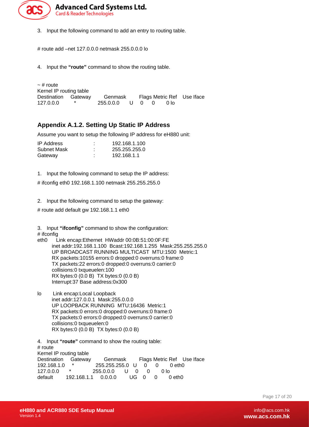 Document Title Here Document Title Here  Document Title Here eH880 and ACR880 SDE Setup Manual Version 1.4   Page 17 of 20info@acs.com.hkwww.acs.com.hk3.  Input the following command to add an entry to routing table.  # route add –net 127.0.0.0 netmask 255.0.0.0 lo  4. Input the “route” command to show the routing table.  ~ # route Kernel IP routing table Destination     Gateway         Genmask         Flags Metric Ref    Use Iface 127.0.0.0        *               255.0.0.0       U     0      0        0 lo  Appendix A.1.2. Setting Up Static IP Address Assume you want to setup the following IP address for eH880 unit: IP Address    :   192.168.1.100 Subnet Mask    :    255.255.255.0 Gateway   :  192.168.1.1  1.  Input the following command to setup the IP address: # ifconfig eth0 192.168.1.100 netmask 255.255.255.0  2.  Input the following command to setup the gateway: # route add default gw 192.168.1.1 eth0  3. Input “ifconfig” command to show the configuration: # ifconfig eth0      Link encap:Ethernet  HWaddr 00:0B:51:00:0F:FE             inet addr:192.168.1.100  Bcast:192.168.1.255  Mask:255.255.255.0           UP BROADCAST RUNNING MULTICAST  MTU:1500  Metric:1           RX packets:10155 errors:0 dropped:0 overruns:0 frame:0           TX packets:22 errors:0 dropped:0 overruns:0 carrier:0           collisions:0 txqueuelen:100            RX bytes:0 (0.0 B)  TX bytes:0 (0.0 B)           Interrupt:37 Base address:0x300   lo        Link encap:Local Loopback             inet addr:127.0.0.1  Mask:255.0.0.0           UP LOOPBACK RUNNING  MTU:16436  Metric:1           RX packets:0 errors:0 dropped:0 overruns:0 frame:0           TX packets:0 errors:0 dropped:0 overruns:0 carrier:0           collisions:0 txqueuelen:0            RX bytes:0 (0.0 B)  TX bytes:0 (0.0 B)  4. Input “route” command to show the routing table: # route Kernel IP routing table Destination     Gateway         Genmask         Flags Metric Ref    Use Iface 192.168.1.0     *               255.255.255.0   U     0      0        0 eth0 127.0.0.0       *               255.0.0.0       U     0      0        0 lo default         192.168.1.1     0.0.0.0         UG    0      0        0 eth0 