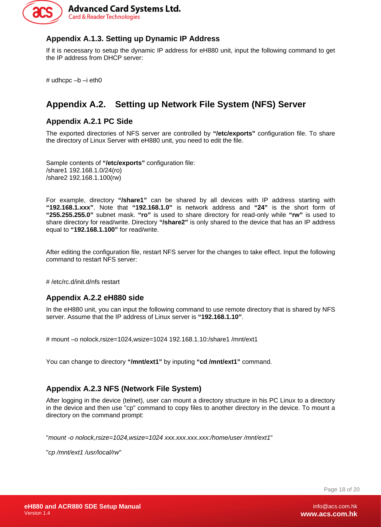 Document Title Here Document Title Here  Document Title Here eH880 and ACR880 SDE Setup Manual Version 1.4   Page 18 of 20info@acs.com.hkwww.acs.com.hkAppendix A.1.3. Setting up Dynamic IP Address If it is necessary to setup the dynamic IP address for eH880 unit, input the following command to get the IP address from DHCP server:  # udhcpc –b –i eth0  Appendix A.2.  Setting up Network File System (NFS) Server Appendix A.2.1 PC Side The exported directories of NFS server are controlled by “/etc/exports” configuration file. To share the directory of Linux Server with eH880 unit, you need to edit the file.  Sample contents of “/etc/exports” configuration file: /share1 192.168.1.0/24(ro) /share2 192.168.1.100(rw)  For example, directory “/share1” can be shared by all devices with IP address starting with “192.168.1.xxx”. Note that “192.168.1.0” is network address and “24” is the short form of “255.255.255.0” subnet mask. “ro” is used to share directory for read-only while “rw” is used to share directory for read/write. Directory “/share2” is only shared to the device that has an IP address equal to “192.168.1.100” for read/write.  After editing the configuration file, restart NFS server for the changes to take effect. Input the following command to restart NFS server:  # /etc/rc.d/init.d/nfs restart Appendix A.2.2 eH880 side In the eH880 unit, you can input the following command to use remote directory that is shared by NFS server. Assume that the IP address of Linux server is “192.168.1.10”.  # mount –o nolock,rsize=1024,wsize=1024 192.168.1.10:/share1 /mnt/ext1  You can change to directory “/mnt/ext1” by inputing “cd /mnt/ext1” command.  Appendix A.2.3 NFS (Network File System) After logging in the device (telnet), user can mount a directory structure in his PC Linux to a directory in the device and then use &quot;cp&quot; command to copy files to another directory in the device. To mount a directory on the command prompt:  &quot;mount -o nolock,rsize=1024,wsize=1024 xxx.xxx.xxx.xxx:/home/user /mnt/ext1&quot;  &quot;cp /mnt/ext1 /usr/local/rw&quot;  