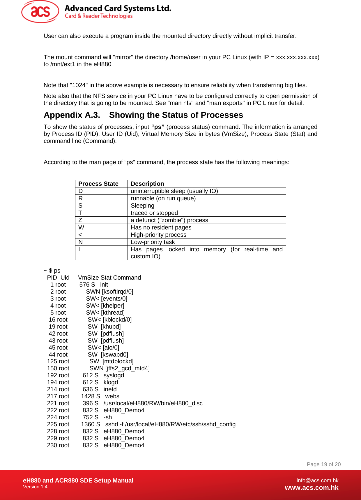 Document Title Here Document Title Here  Document Title Here eH880 and ACR880 SDE Setup Manual Version 1.4   Page 19 of 20info@acs.com.hkwww.acs.com.hkUser can also execute a program inside the mounted directory directly without implicit transfer.   The mount command will &quot;mirror&quot; the directory /home/user in your PC Linux (with IP = xxx.xxx.xxx.xxx) to /mnt/ext1 in the eH880  Note that &quot;1024&quot; in the above example is necessary to ensure reliability when transferring big files. Note also that the NFS service in your PC Linux have to be configured correctly to open permission of the directory that is going to be mounted. See &quot;man nfs&quot; and &quot;man exports&quot; in PC Linux for detail. Appendix A.3.  Showing the Status of Processes To show the status of processes, input “ps” (process status) command. The information is arranged by Process ID (PID), User ID (Uid), Virtual Memory Size in bytes (VmSize), Process State (Stat) and command line (Command).  According to the man page of “ps” command, the process state has the following meanings:  Process State  Description D  uninterruptible sleep (usually IO) R  runnable (on run queue) S Sleeping T traced or stopped Z  a defunct (&quot;zombie&quot;) process W  Has no resident pages &lt; High-priority process N Low-priority task L  Has pages locked into memory (for real-time and custom IO)  ~ $ ps   PID  Uid     VmSize Stat Command     1 root        576 S   init     2 root            SWN [ksoftirqd/0]     3 root            SW&lt; [events/0]     4 root            SW&lt; [khelper]     5 root            SW&lt; [kthread]    16 root            SW&lt; [kblockd/0]    19 root            SW  [khubd]    42 root            SW  [pdflush]    43 root            SW  [pdflush]    45 root            SW&lt; [aio/0]    44 root            SW  [kswapd0]   125 root            SW  [mtdblockd]   150 root            SWN [jffs2_gcd_mtd4]   192 root        612 S   syslogd   194 root        612 S   klogd   214 root        636 S   inetd   217 root       1428 S   webs   221 root        396 S   /usr/local/eH880/RW/bin/eH880_disc   222 root        832 S   eH880_Demo4   224 root        752 S   -sh   225 root       1360 S   sshd -f /usr/local/eH880/RW/etc/ssh/sshd_config   228 root        832 S   eH880_Demo4   229 root        832 S   eH880_Demo4   230 root        832 S   eH880_Demo4 