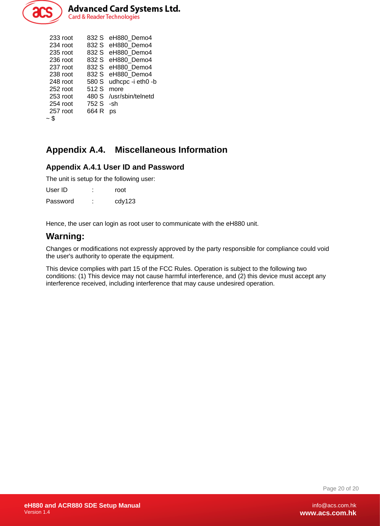 Document Title Here Document Title Here  Document Title Here eH880 and ACR880 SDE Setup Manual Version 1.4   Page 20 of 20info@acs.com.hkwww.acs.com.hk  233 root        832 S   eH880_Demo4   234 root        832 S   eH880_Demo4   235 root        832 S   eH880_Demo4   236 root        832 S   eH880_Demo4   237 root        832 S   eH880_Demo4   238 root        832 S   eH880_Demo4   248 root        580 S   udhcpc -i eth0 -b   252 root        512 S   more   253 root        480 S   /usr/sbin/telnetd   254 root        752 S   -sh   257 root        664 R   ps ~ $   Appendix A.4.  Miscellaneous Information Appendix A.4.1 User ID and Password The unit is setup for the following user: User ID   :  root Password :  cdy123  Hence, the user can login as root user to communicate with the eH880 unit. Warning: Changes or modifications not expressly approved by the party responsible for compliance could void the user&apos;s authority to operate the equipment. This device complies with part 15 of the FCC Rules. Operation is subject to the following two conditions: (1) This device may not cause harmful interference, and (2) this device must accept any interference received, including interference that may cause undesired operation.   