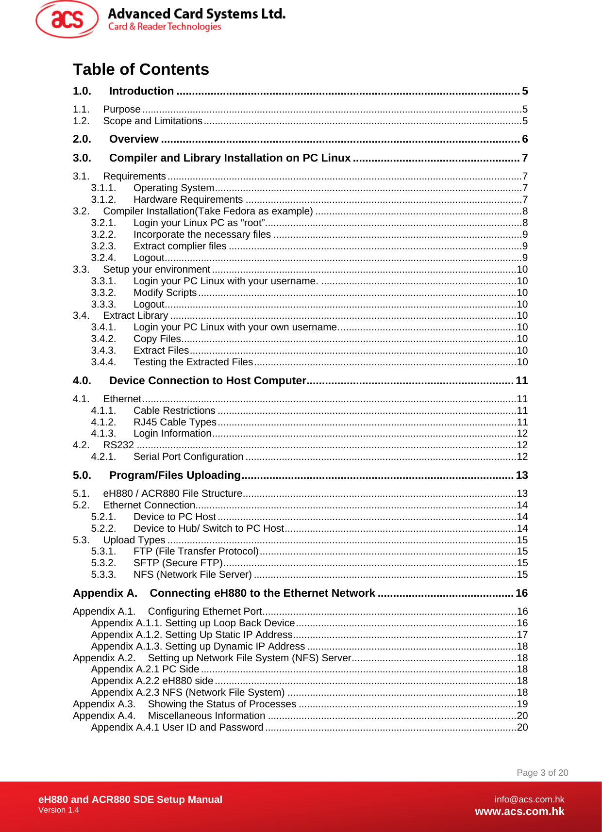 Document Title Here Document Title Here  Document Title Here eH880 and ACR880 SDE Setup Manual Version 1.4   Page 3 of 20info@acs.com.hkwww.acs.com.hkTable of Contents 1.0. Introduction ............................................................................................................... 5 1.1. Purpose........................................................................................................................................5 1.2. Scope and Limitations..................................................................................................................5 2.0. Overview .................................................................................................................... 6 3.0. Compiler and Library Installation on PC Linux ...................................................... 7 3.1. Requirements...............................................................................................................................7 3.1.1. Operating System..............................................................................................................7 3.1.2. Hardware Requirements ...................................................................................................7 3.2. Compiler Installation(Take Fedora as example) ..........................................................................8 3.2.1. Login your Linux PC as “root”............................................................................................8 3.2.2. Incorporate the necessary files .........................................................................................9 3.2.3. Extract complier files .........................................................................................................9 3.2.4. Logout................................................................................................................................9 3.3. Setup your environment .............................................................................................................10 3.3.1. Login your PC Linux with your username. ......................................................................10 3.3.2. Modify Scripts..................................................................................................................10 3.3.3. Logout..............................................................................................................................10 3.4. Extract Library ............................................................................................................................10 3.4.1. Login your PC Linux with your own username................................................................10 3.4.2. Copy Files........................................................................................................................10 3.4.3. Extract Files.....................................................................................................................10 3.4.4. Testing the Extracted Files..............................................................................................10 4.0. Device Connection to Host Computer................................................................... 11 4.1. Ethernet......................................................................................................................................11 4.1.1. Cable Restrictions ...........................................................................................................11 4.1.2. RJ45 Cable Types...........................................................................................................11 4.1.3. Login Information.............................................................................................................12 4.2. RS232 ........................................................................................................................................12 4.2.1. Serial Port Configuration .................................................................................................12 5.0. Program/Files Uploading........................................................................................ 13 5.1. eH880 / ACR880 File Structure..................................................................................................13 5.2. Ethernet Connection...................................................................................................................14 5.2.1. Device to PC Host ...........................................................................................................14 5.2.2. Device to Hub/ Switch to PC Host...................................................................................14 5.3. Upload Types .............................................................................................................................15 5.3.1. FTP (File Transfer Protocol)............................................................................................15 5.3.2. SFTP (Secure FTP).........................................................................................................15 5.3.3. NFS (Network File Server) ..............................................................................................15 Appendix A. Connecting eH880 to the Ethernet Network ............................................16 Appendix A.1. Configuring Ethernet Port...........................................................................................16 Appendix A.1.1. Setting up Loop Back Device...............................................................................16 Appendix A.1.2. Setting Up Static IP Address................................................................................17 Appendix A.1.3. Setting up Dynamic IP Address ...........................................................................18 Appendix A.2. Setting up Network File System (NFS) Server...........................................................18 Appendix A.2.1 PC Side.................................................................................................................18 Appendix A.2.2 eH880 side............................................................................................................18 Appendix A.2.3 NFS (Network File System) ..................................................................................18 Appendix A.3. Showing the Status of Processes ..............................................................................19 Appendix A.4. Miscellaneous Information .........................................................................................20 Appendix A.4.1 User ID and Password ..........................................................................................20 