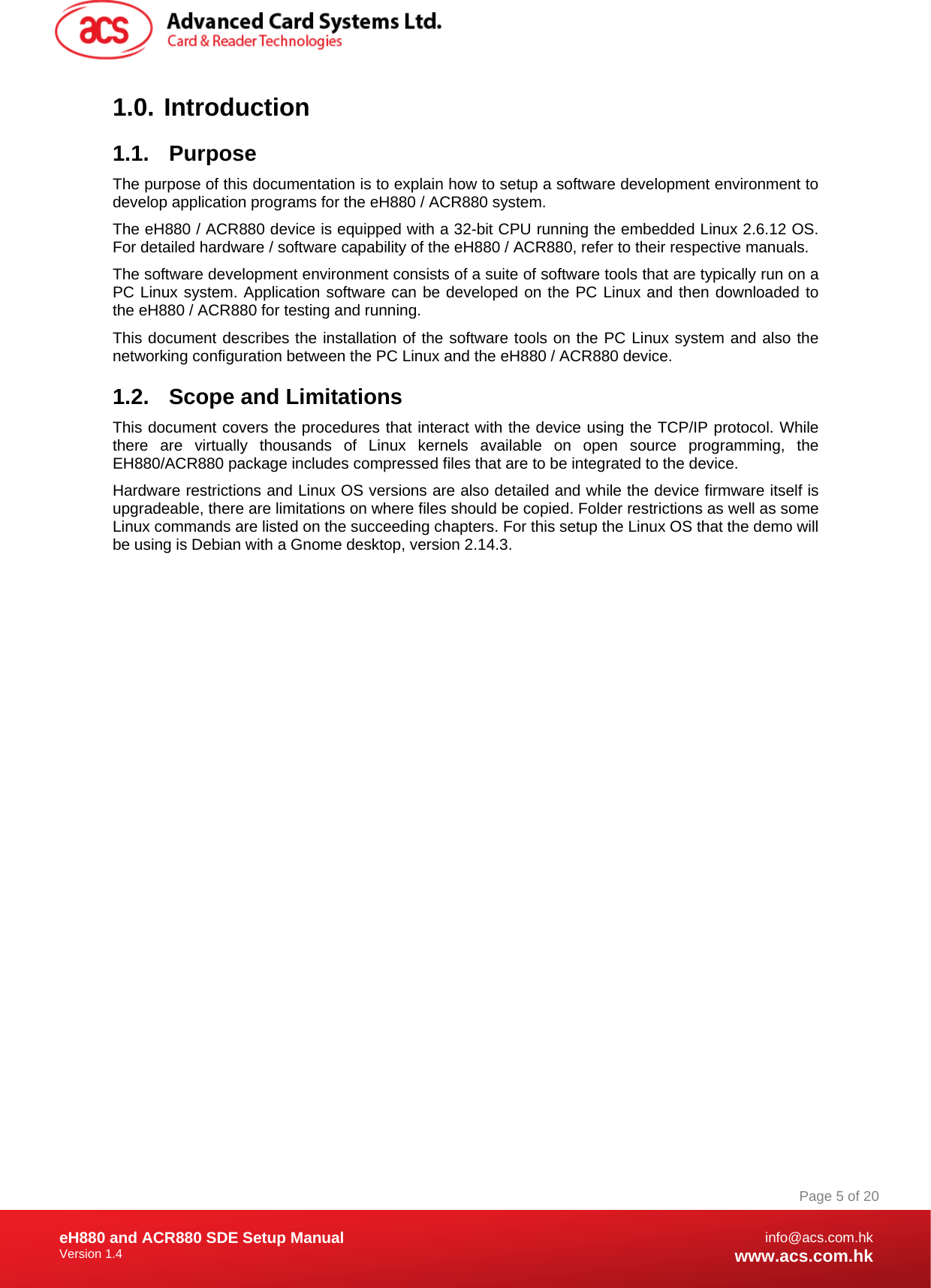 Document Title Here Document Title Here  Document Title Here eH880 and ACR880 SDE Setup Manual Version 1.4   Page 5 of 20info@acs.com.hkwww.acs.com.hk1.0.   Introduction 1.1. Purpose The purpose of this documentation is to explain how to setup a software development environment to develop application programs for the eH880 / ACR880 system.  The eH880 / ACR880 device is equipped with a 32-bit CPU running the embedded Linux 2.6.12 OS. For detailed hardware / software capability of the eH880 / ACR880, refer to their respective manuals. The software development environment consists of a suite of software tools that are typically run on a PC Linux system. Application software can be developed on the PC Linux and then downloaded to the eH880 / ACR880 for testing and running. This document describes the installation of the software tools on the PC Linux system and also the networking configuration between the PC Linux and the eH880 / ACR880 device. 1.2.  Scope and Limitations This document covers the procedures that interact with the device using the TCP/IP protocol. While there are virtually thousands of Linux kernels available on open source programming, the EH880/ACR880 package includes compressed files that are to be integrated to the device. Hardware restrictions and Linux OS versions are also detailed and while the device firmware itself is upgradeable, there are limitations on where files should be copied. Folder restrictions as well as some Linux commands are listed on the succeeding chapters. For this setup the Linux OS that the demo will be using is Debian with a Gnome desktop, version 2.14.3. 